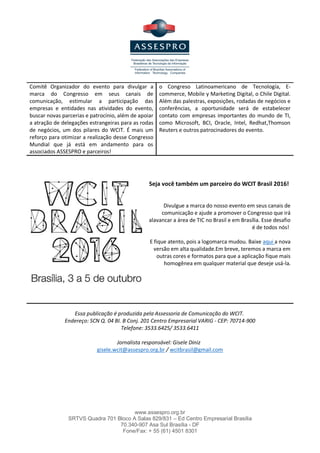 www.assespro.org.br
SRTVS Quadra 701 Bloco A Salas 829/831 – Ed Centro Empresarial Brasília
70.340-907 Asa Sul Brasília - DF
Fone/Fax: + 55 (61) 4501 8301
Comitê Organizador do evento para divulgar a
marca do Congresso em seus canais de
comunicação, estimular a participação das
empresas e entidades nas atividades do evento,
buscar novas parcerias e patrocínio, além de apoiar
a atração de delegações estrangeiras para as rodas
de negócios, um dos pilares do WCIT. É mais um
reforço para otimizar a realização desse Congresso
Mundial que já está em andamento para os
associados ASSESPRO e parceiros!
o Congreso Latinoamericano de Tecnología, E-
commerce, Mobile y Marketing Digital, o Chile Digital.
Além das palestras, exposições, rodadas de negócios e
conferências, a oportunidade será de estabelecer
contato com empresas importantes do mundo de TI,
como Microsoft, BCI, Oracle, Intel, Redhat,Thomson
Reuters e outros patrocinadores do evento.
Seja você também um parceiro do WCIT Brasil 2016!
Divulgue a marca do nosso evento em seus canais de
comunicação e ajude a promover o Congresso que irá
alavancar a área de TIC no Brasil e em Brasília. Esse desafio
é de todos nós!
E fique atento, pois a logomarca mudou. Baixe aqui a nova
versão em alta qualidade.Em breve, teremos a marca em
outras cores e formatos para que a aplicação fique mais
homogênea em qualquer material que deseje usá-la.
Essa publicação é produzida pela Assessoria de Comunicação do WCIT.
Endereço: SCN Q. 04 BI. B Conj. 201 Centro Empresarial VARIG - CEP: 70714-900
Telefone: 3533.6425/ 3533.6411
Jornalista responsável: Gisele Diniz
gisele.wcit@assespro.org.br / wcitbrasil@gmail.com
 