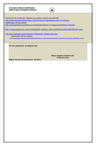 COLEGIO CAMILO HENRÍQUEZ 
DIRECCIÓN ACADÉMICA BÁSICA 
• Resolución de problemas: Material que pueden imprimir para ejercitar. http://ejerciciosmatematicas.bligoo.cl/problemas-de-matematicas-para-1-a-4-basico clasificación de los cuerpos http://luisamariaarias.wordpress.com/matematicas/tema-14-cuerpos-geometricos-volumen/ http://cmapspublic2.ihmc.us/rid=1KN52NDP8-13X6PDL-19PJ/CUERPOS%20GEOMÉTRICOS.cmap http://www.wikisaber.es/Contenidos/LObjects/3D_shapes/index.html Clasificación de los cuerpos. http://cplosangeles.juntaextremadura.net/web/edilim/tercer_ciclo/matematicas6/cuerpos_geometricos_6/cuerpos_geometricos_6.html Sin otro particular, se despide atte. María Angélica Gutiérrez M. Profesora Jefe Maipú, Viernes 24 de Octubre del 2014 