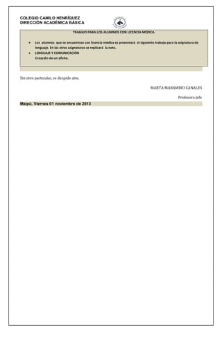 COLEGIO CAMILO HENRÍQUEZ
DIRECCIÓN ACADÉMICA BÁSICA
TRABAJO PARA LOS ALUMNOS CON LICENCIA MÉDICA.



Los alumnos que se encuentran con licencia médica se presentará el siguiente trabajo para la asignatura de
lenguaje. En las otras asignaturas se replicará la nota.
LENGUAJE Y COMUNICACIÓN
Creación de un afiche.

Sin otro particular, se despide atte.
MARTA MARAMBIO CANALES
Profesora Jefe
Maipú, Viernes 01 noviembre de 2013

 