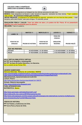 COLEGIO CAMILO HENRÍQUEZ 
DIRECCIÓN ACADÉMICA BÁSICA 
TECNOLOGÍA: La asignatura se trabajará las dos últimas semanas de cada mes. MÚSICA: Esta asignatura se llevará a cabo durante el segundo semestre los días viernes. Traer cuaderno color rosado. Se comenzara trabajo gala navideña. ARTES VISUALES: La asignatura se implementará el segundo semestre con una hora los días jueves. • traer tempera, paño para limpiar, vaso para el agua, 10 cotonitos, pincel EDUCACIÓN FÍSICA Y SALUD: Traer los útiles de aseo y la polera de Ed. Física. El no presentarlo significa una nota insuficiente para su alumno. RELIGIÓN: Traer el cuaderno. LUNES 10 MARTES 11 MIÉRCOLES 12 JUEVES 13 VIERNES 14 FICHA PAC DE LENGUAJE PRUEBA DE HISTORIA FICHA PAC DE MATEMÁTICA FICHA PAC CIENCIAS SIMULACRO REGIONAL PRUEBA INGLÉS TEST ME PREPARO HISTORIA O4 NOVIEMBRE -19: 00 HORAS 11 DE NOVIEMBRE- 14: 00 HORAS INGLÉS 07 NOVIEMBRE -19: 00 HORAS 14 DE NOVIEMBRE- 14: 00 HORAS AULA VIRTUAL/BIBLIOTECA VIRTUAL  Ver PPT de la biografía y autobiografía.  Ver PPT de tipos de textos literarios y no literarios.  Ver la revisión de las Fichas PAC. ¡QUIERO SABER MÁS! Ciencias Naturales. Refuerzo de contenidos. NUEVO http://cplosangeles.juntaextremadura.net/web/cmedio4/animalesvertebrados/vertebrados01.htm http://www.juntadeandalucia.es/averroes/ceiplopezmayor/images/flash/hot% 20potatoes/web_mjose/animalesvert.multi.htm Lectura. Nuevo http://www.educarchile.cl/ech/pro/app/detalle?id=196075 Dictado. Material descargable. http://segundodecarlos.blogspot.com/ PARA APRENDER MÁS. MATEMÁTICA. Nuevo http://www.genmagic.net/mates4/sermat1c.swf http://roble.pntic.mec.es/arum0010/temas/series.htm http://www.educapeques.com/los-juegos-educativos/juegos-de-matematicas-numeros-multiplicacion- para-ninos/portal.php?contid=4&accion=listo VIDEOS DE HISTORIA.  PPT de Fiestas y tradiciones de Chile.  PPT de la Flora y fauna de Chile. •  