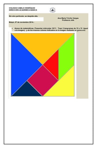 COLEGIO CAMILO HENRÍQUEZ 
DIRECCIÓN ACADÉMICA BÁSICA 
Sin otro particular, se despide atte. Ana María Triviño Vargas Profesora Jefe Maipú, 07 de noviembre 2014.-  Anexo de matemáticas. Presentar miércoles 10/11. Traer 2 tangramas de 15 x 15 (igual a la imagen), y de los mismos colores indicados en la imagen realizado en goma eva. 
