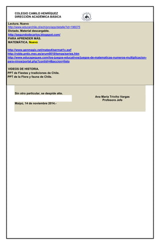 COLEGIO CAMILO HENRÍQUEZ
DIRECCIÓN ACADÉMICA BÁSICA
Lectura. Nuevo
http://www.educarchile.cl/ech/pro/app/detalle?id=196075
Dictado. Material descargable.
http://segundodecarlos.blogspot.com/
PARA APRENDER MÁS.
MATEMÁTICA. Nuevo
http://www.genmagic.net/mates4/sermat1c.swf
http://roble.pntic.mec.es/arum0010/temas/series.htm
http://www.educapeques.com/los-juegos-educativos/juegos-de-matematicas-numeros-multiplicacion-
para-ninos/portal.php?contid=4&accion=listo
VIDEOS DE HISTORIA.
 PPT de Fiestas y tradiciones de Chile.
 PPT de la Flora y fauna de Chile.
Sin otro particular, se despide atte.
Ana María Triviño Vargas
Profesora Jefe
Maipú, 14 de noviembre 2014.-
 