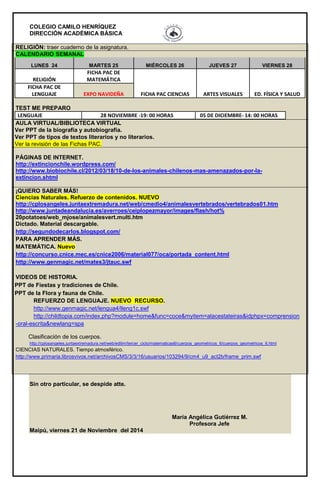 COLEGIO CAMILO HENRÍQUEZ 
DIRECCIÓN ACADÉMICA BÁSICA 
RELIGIÓN: traer cuaderno de la asignatura. 
CALENDARIO SEMANAL 
LUNES 24 MARTES 25 MIÉRCOLES 26 JUEVES 27 VIERNES 28 
RELIGIÓN 
FICHA PAC DE 
MATEMÁTICA 
FICHA PAC CIENCIAS ARTES VISUALES ED. FÍSICA Y SALUD 
FICHA PAC DE 
LENGUAJE EXPO NAVIDEÑA 
TEST ME PREPARO 
LENGUAJE 28 NOVIEMBRE -19: 00 HORAS 05 DE DICIEMBRE- 14: 00 HORAS 
AULA VIRTUAL/BIBLIOTECA VIRTUAL 
Ver PPT de la biografía y autobiografía. 
Ver PPT de tipos de textos literarios y no literarios. 
Ver la revisión de las Fichas PAC. 
PÁGINAS DE INTERNET. 
http://extincionchile.wordpress.com/ 
http://www.biobiochile.cl/2012/03/18/10-de-los-animales-chilenos-mas-amenazados-por-la-extincion. 
shtml 
¡QUIERO SABER MÁS! 
Ciencias Naturales. Refuerzo de contenidos. NUEVO 
http://cplosangeles.juntaextremadura.net/web/cmedio4/animalesvertebrados/vertebrados01.htm 
http://www.juntadeandalucia.es/averroes/ceiplopezmayor/images/flash/hot% 
20potatoes/web_mjose/animalesvert.multi.htm 
Dictado. Material descargable. 
http://segundodecarlos.blogspot.com/ 
PARA APRENDER MÁS. 
MATEMÁTICA. Nuevo 
http://concurso.cnice.mec.es/cnice2006/material077/oca/portada_content.html 
http://www.genmagic.net/mates3/jtauc.swf 
VIDEOS DE HISTORIA. 
PPT de Fiestas y tradiciones de Chile. 
PPT de la Flora y fauna de Chile. 
REFUERZO DE LENGUAJE. NUEVO RECURSO. 
http://www.genmagic.net/lengua4/lleng1c.swf 
http://childtopia.com/index.php?module=home&func=coce&myitem=alacestateiras&idphpx=comprension 
-oral-escrita&newlang=spa 
Clasificación de los cuerpos. 
http://cplosangeles.juntaextremadura.net/web/edilim/tercer_ciclo/matematicas6/cuerpos_geometricos_6/cuerpos_geometricos_6.html 
CIENCIAS NATURALES. Tiempo atmosférico. 
http://www.primaria.librosvivos.net/archivosCMS/3/3/16/usuarios/103294/9/cm4_u9_act2b/frame_prim.swf 
Sin otro particular, se despide atte. 
María Angélica Gutiérrez M. 
Profesora Jefe 
Maipú, viernes 21 de Noviembre del 2014 
