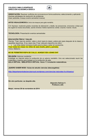 COLEGIO CAMILO HENRÍQUEZ 
DIRECCIÓN ACADÉMICA BÁSICA 
ORIENTACIÓN: Resolver conflictos de convivencia en forma autónoma, seleccionando y aplicando diversas estrategias de resolución de problemas. (traer parlantes, ensayo evento semestral música) ARTES VISUALES/MÚSICA: Inicio de ensayos para gala navideña. O.A: Expresar, mostrando grados crecientes de elaboración y detalle, las sensaciones, emociones e ideas que les sugiere la música escuchada, usando diversos medios expresivos (verbal, corporal, musical, visual). TECNOLOGÍA: Presentación eventos semestrales EDUCACIÓN FÍSICA Y SALUD: Viernes: Traer ropa de cambio: calza o short (para la clase), polera gris (para después de la clase) y zapatillas deportivas. Si es Jeans day (Traer vestuario deportivo de color).  Las niñas deben tomarse el pelo para la clase y estar sin accesorios. Traer todas las clases los útiles de aseo (toalla, jabón y peineta). Tema: Atletismo NO SE PERMITIRÁ ROPA DE CALLE, AUNQUE SEA JEANS DAY RELIGIÓN: Adornos navideños Investigar en internet sobre la confección de un adorno navideño. Una vez seleccionado reunir los materiales y traerlos para trabajar en la confección de este. AULA VIRTUAL / BIBLIOTECA VIRTUAL: Guía n° 2 nivelación matemáticas. ¡QUIERO SABER MÁS!: Guías de estudio ciencias (descargables) http://departamentodecienciasroyal.wordpress.com/ciencias-naturales-5-a-8-basico/ Sin otro particular, se despide atte. Alejandra Salinas V. Profesora Jefe Maipú, viernes 28 de noviembre de 2014 