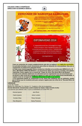 COLEGIO CAMILO HENRÍQUEZ 
DIRECCIÓN ACADÉMICA BÁSICA 
Como es costumbre de nuestro establecimiento este año se realizará LA CAMPAÑA NAVIDEÑA, la cual está orientada a reunir donaciones para niños en situación de vulnerabilidad. Este año la cooperación se pedirá de la siguiente forma: a) Cada curso reunirá juguetes, libros, accesorios infantiles y/o juveniles para NIÑAS de 6 a 18 años, SIN ENVOLTORIO DE REGALO. Las donaciones deben ser nuevas y acordes a las edades requeridas. Estos regalos irán en ayuda del “Hogar de niñas Villa Santa María del Bosque” b) Cada curso además colaborará con alimentos para la organización de una convivencia que se llevará a cabo el día de la entrega de regalos en cada una de las instituciones beneficiadas. A nuestro curso le corresponde 2 Bebidas personales de 250 cc por alumno. c) Es importante pedirle su cooperación en los Jeans Day solidarios que se realizarán, puesto que el dinero que se recolecte será para comprar regalos para los niños de la “Escuela Reino de Dinamarca” LENGUAJE: Lunes 08: Feriado Martes 09 y Miércoles 10 y Viernes 12: Cuaderno y libro de la asignatura Evento Semestral: Comprensión Lectora (todos los textos vistos durante el año) Los alumnos que obtienen nota 7.0 por su rendimiento en Fichas PAC son: Arenas Ignacio Jara Rocio Castro Ignacio Jerez Luciano Cordero Elias Perez Gonzalo Diaz Benjamin Serey Florencia 
 