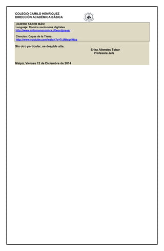 COLEGIO CAMILO HENRÍQUEZ 
DIRECCIÓN ACADÉMICA BÁSICA 
¡QUIERO SABER MÁS! 
Lenguaje: Comics nacionales digitales 
http://www.mitomanocomics.cl/wordpress/ 
Ciencias: Capas de la Tierra 
http://www.youtube.com/watch?v=7rJNtvqnWcg 
Sin otro particular, se despide atte. 
Erika Allendes Tobar 
Profesora Jefe 
Maipú, Viernes 12 de Diciembre de 2014 
