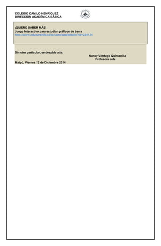 COLEGIO CAMILO HENRÍQUEZ 
DIRECCIÓN ACADÉMICA BÁSICA 
¡QUIERO SABER MÁS! 
Juego Interactivo para estudiar gráficos de barra 
http://www.educarchile.cl/ech/pro/app/detalle?id=224134 
Sin otro particular, se despide atte. 
Nancy Verdugo Quintanilla 
Profesora Jefe 
Maipú, Viernes 12 de Diciembre 2014 
