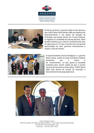 www.assespro.org.br
SRTVS Quadra 701 Bloco A Salas 829/831 – Ed Centro Empresarial Brasília
70.340-907 Asa Sul Brasília - DF
Fone/Fax: + 55 (61) 4501 8301
do mundo tenham acesso à tecnologia. "Não se trata de um encontro de TIC, mas de como as empresas de
TIC podem beneficiar o mundo", disse.
Outro aspecto discutido foi a forma como o evento pode mudar a imagem que o mundo tem do comércio
com o Brasil, ainda muito focada na burocracia das leis e tributos.
No Banco do Brasil, o gerente Fábio Cunha declarou
que o WCIT Brasil 2016 atende 100% aos objetivos de
desenvolvimento e aos planos de atuação da
instituição, que deseja investir em TI para melhorar
os negócios e a qualidade de vida das pessoas. Fábio
também lembrou que o Brasil é conhecido pela área
de segurança em TI e que o evento será uma grande
oportunidade de fazer parcerias internacionais e
ampliar a lista de clientes.
O Superintendente Gerson Bordignon e a gerente
Maria Letícia, ambos da Caixa Econômica Federal,
lembraram que o banco é
de investimentos, ou seja, aposta na atividade
produtiva para manter capital de giro e investir
recursos de terceiros em boas ideias. O WCIT Brasil
2016 está dentro do escopo de educação e
desenvolvimento da população local.
 
