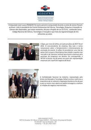www.assespro.org.br
SRTVS Quadra 701 Bloco A Salas 829/831 – Ed Centro Empresarial Brasília
70.340-907 Asa Sul Brasília - DF
Fone/Fax: + 55 (61) 4501 8301
O deputado Izalci Lucas (PSDB/DF) foi outro parceiro conquistado durante a visita de James Poisant
ao Brasil. Izalci é presidente da Frente Parlamentar de Ciência, Tecnologia, Pesquisa e Inovação na
Câmara dos Deputados, que neste momento, discute o Projeto de Lei 2177/11, conhecido como
Código Nacional de Ciência, Tecnologia e Inovação e que trata da regulamentação de leis
referentes ao setor.
A Apex, por meio da Softex, já é patrocinadora do WCIT Brasil
2016. O vice-presidente da empresa, Ney Leal, e James
conversaram sobre o fortalecimento e direcionamento da
promoção do evento. A softex irá providenciar uma lista de
países com os quais o Brasil possui boa relação e aqueles cujo
mercado é de interesse nacional para buscar empresas para
participar do Congresso em Brasília. Em contrapartida, a
WITSA irá buscar nos 82 países nos quais tem representação
empresas com o perfil de negócios do Brasil.
 
