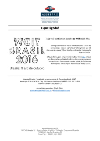 www.assespro.org.br
SRTVS Quadra 701 Bloco A Salas 829/831 – Ed Centro Empresarial Brasília
70.340-907 Asa Sul Brasília - DF
Fone/Fax: + 55 (61) 4501 8301
O Ministério da Comunicação irá tratar do WCIT Brasil 2016 como um assunto de governo. Foi o que garantiu
o secretário-executivo, Luiz Antônio Alves de Azevedo. Segundo o secretário, o evento vai ao encontro das
metas do Ministério de tornar a tecnologia, em especial a banda larga, algo acessível a 95% da população
brasileira até 2018, além de levar rede de fibra óptica para 45% dos domicílios urbanos.
James falou ao secretário sobre a necessidade de criação de um grupo interministerial que ajude na
organização do WCIT, uma vez que as metas e objetivos de governo abrangem diversas áreas e segmentos.
O governador do Distrito Federal, Rodrigo Rollemberg,
reafirmou que fará todo o necessário para que o evento seja
um sucesso e traga progressos significativos para a Capital
federal. Para tanto, designou o secretário de Ciência,
Tecnologia e Inovação do DF, Paulo Salles, como porta voz do
governo junto à iniciativa privado e à ASSESPRO. O objetivo é
acompanhar de perto todo o processo de realização do WCIT
em Brasília.
 
