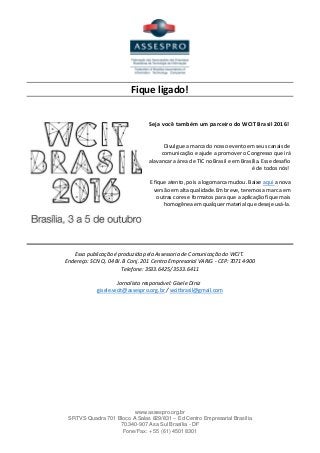www.assespro.org.br
SRTVS Quadra 701 Bloco A Salas 829/831 – Ed Centro Empresarial Brasília
70.340-907 Asa Sul Brasília - DF
Fone/Fax: + 55 (61) 4501 8301
Fique ligado!
Seja você também um parceiro do WCIT Brasil 2016!
Divulgue a marca do nosso evento em seus canais de
comunicação e ajude a promover o Congresso que irá
alavancar a área de TIC no Brasil e em Brasília. Esse desafio
é de todos nós!
E fique atento, pois a logomarca mudou. Baixe aqui a nova
versão em alta qualidade.Em breve, teremos a marca em
outras cores e formatos para que a aplicação fique mais
homogênea em qualquer material que deseje usá-la.
Essa publicação é produzida pela Assessoria de Comunicação do WCIT.
Endereço: SCN Q. 04 BI. B Conj. 201 Centro Empresarial VARIG - CEP: 70714-900
Telefone: 3533.6425/ 3533.6411
Jornalista responsável: Gisele Diniz
gisele.wcit@assespro.org.br / wcitbrasil@gmail.com
 