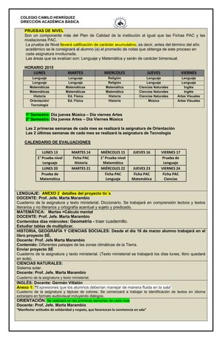 COLEGIO CAMILO HENRÍQUEZ
DIRECCIÓN ACADÉMICA BÁSICA
PRUEBAS DE NIVEL
Son un componente más del Plan de Calidad de la institución al igual que las Fichas PAC y las
nivelaciones PAC.
La prueba de Nivel llevará calificación de carácter acumulativo, es decir, antes del término del año
académico se le consignará al alumno (a) el promedio de notas que obtenga de este proceso en
cada asignatura involucrada.
Las áreas que se evalúan son: Lenguaje y Matemática y serán de carácter bimensual.
HORARIO 2015
LUNES MARTES MIERCOLES JUEVES VIERNES
Lenguaje Lenguaje Religión Lenguaje Lenguaje
Lenguaje Lenguaje Religión Lenguaje Lenguaje
Matemáticas Matemáticas Matemática Ciencias Naturales Inglés
Matemáticas Matemáticas Matemática Ciencias Naturales Inglés
Historia Ed. Física Historia Ciencias Naturales Artes Visuales
Orientación/
Tecnología
Ed. Física Historia Música Artes Visuales
1º Semestre: Día jueves Música – Día viernes Artes
2º Semestre: Día jueves Artes – Día Viernes Música
Las 2 primeras semanas de cada mes se realizará la asignatura de Orientación
Las 2 últimas semanas de cada mes se realizará la asignatura de Tecnología
CALENDARIO DE EVALUACIONES
LUNES 13 MARTES 14 MIÉRCOLES 15 JUEVES 16 VIERNES 17
1° Prueba nivel
Lenguaje
Ficha PAC
Historia
1° Prueba nivel
Matemática
Prueba de
Lenguaje
LUNES 20 MARTES 21 MIÉRCOLES 22 JUEVES 23 VIERNES 24
Prueba de
Matemática
Ficha PAC
Lenguaje
Ficha PAC
Matemática
Ficha PAC
Ciencias
LENGUAJE: ANEXO 2 detalles del proyecto tic´s
DOCENTE: Prof. Jefe. Marta Marambio
Cuaderno de la asignatura y texto ministerial. Diccionario. Se trabajará en comprensión lectora y textos
literarios y no literarios y ortografía acentual y sujeto y predicado.
MATEMÁTICA: Martes =Cálculo mental
DOCENTE: Prof. Jefe. Marta Marambio
Contenidos días miércoles: Geometría - traer cuadernillo.
Estudiar tablas de multiplicar.
HISTORIA, GEOGRAFÍA Y CIENCIAS SOCIALES: Desde el día 16 de marzo alumno trabajará en el
libro proyecto SÉ.
Docente: Prof. Jefe Marta Marambio
Contenido: Diferentes paisajes de las zonas climáticas de la Tierra.
Enviar proyecto SÉ
Cuaderno de la asignatura y texto ministerial. (Texto ministerial se trabajará los días lunes, libro quedará
en aula).
CIENCIAS NATURALES:
Sistema solar.
Docente: Prof. Jefe. Marta Marambio
Cuaderno de la asignatura y texto ministerial.
INGLÉS: Docente: Germán Villalón
Anexo 1: “Expresiones que los alumnos deberían manejar de manera fluida en la sala”
Cuaderno de la asignatura y lápices de colores. Se comenzará a trabajar la identificación de textos en idioma
extranjero en formato audiovisual incluyendo diálogos.
ORIENTACIÓN: Se realizará en las primeras semanas de cada mes
Docente: Prof. Jefe. Marta Marambio
“Manifestar actitudes de solidaridad y respeto, que favorezcan la convivencia en sala”
 