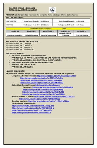 COLEGIO CAMILO HENRÍQUEZ
DIRECCIÓN ACADÉMICA BÁSICA
RELIGIÓN: (Color celeste). Traer estuche completo, Tema a trabajar “Oficios de los Padres”
TEST ME PREPARO:
MATEMÁTICA Desde lunes 13 de abril - 19: 00 Horas Hasta lunes 20 de abril - 14: 00 Horas
HISTORIA Desde jueves 23 de abril – 19: 00 Horas Hasta jueves 30 de abril – 14:00 Horas
AULA VIRTUAL / BIBLIOTECA VIRTUAL:
Ppt revisión ficha PAC Lenguaje 2
Ppt revisión ficha PAC Ciencias 2
Ppt revisión ficha PAC Historia 2
Ppt revisión ficha PAC Matemática 2
BIBLIOTECA VIRTUAL:
• Ver videos publicados en diarios virtuales.
• PPT MODULO 1 II PARTE LAS PARTES DE LAS PLANTAS Y SUS FUNCIONES.
• PPT DE LOS ANIMALES, CICLO DE VIDA Y CLASIFICACIÓN.
• PPT ARTES VISUALES TÉCNICA DE PUNTILLISMO.
• PPT DE LA LETRA “P” Y “D”.
• PPT DE LOS ARTÍCULOS.
¡QUIERO SABER MÁS!
Se publicaran links de apoyo a los contenidos trabajados de todas las asignaturas.
Lenguaje: Artículos definidos: http://www.videoele.com/A1_los-articulos.html
https://www.youtube.com/watch?v=TTCVAWc7qXw
https://www.youtube.com/watch?v=bO23pUTXyA4
https://www.youtube.com/watch?v=J3m5WNefmwQ
Matemática: Sumas Simples http://aprendiendomates.com/
Geometría: https://www.youtube.com/watch?v=5rT9-HmeNyI
https://www.youtube.com/watch?v=2Iy92z6WOqI
https://www.youtube.com/watch?v=dwDp6H1u78E
https://www.youtube.com/watch?v=HDYqwsT3EB4
Historia: Días de la semanahttps://www.youtube.com/watch?v=ai4XLzuzTLc
https://www.youtube.com/watch?v=EUI6tYMYyjE
Ciencias: La planta https://www.youtube.com/watch?v=Z5xHHe70Lsw
Vertebrados e invertebrados:
https://www.youtube.com/watch?v=MKYoenqU5hc
https://www.youtube.com/watch?v=RHPCDHGl8-g
https://www.youtube.com/watch?v=cYIxvzhKiOc
https://www.youtube.com/watch?v=UYremlr-j3I
CALENDARIO DE EVALUACIONES: ABRIL
LUNES 20 MARTES 21 MIÉRCOLES 22 JUEVES 23 VIERNES 24
Prueba de matemática Ficha PAC lenguaje Ficha PAC matemática
Ficha PAC ciencias
Ev. Música Ficha PAC Historia
 