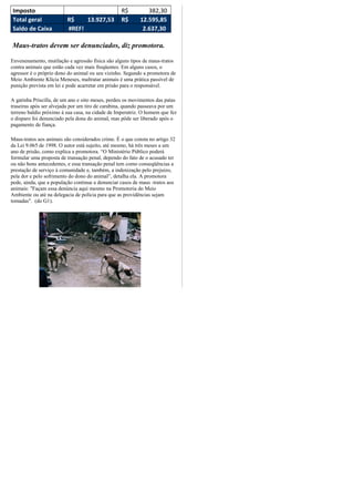 Imposto                                           R$          382,30
Total geral              R$    13.927,53          R$       12.595,85
Saldo de Caixa           #REF!                              2.637,30

Maus-tratos devem ser denunciados, diz promotora.

Envenenamento, mutilação e agressão física são alguns tipos de maus-tratos
contra animais que estão cada vez mais freqüentes. Em alguns casos, o
agressor é o próprio dono do animal ou seu vizinho. Segundo a promotora de
Meio Ambiente Klícia Meneses, maltratar animais é uma prática passível de
punição prevista em lei e pode acarretar em prisão para o responsável.

A gatinha Priscilla, de um ano e oito meses, perdeu os movimentos das patas
traseiras após ser alvejada por um tiro de carabina, quando passeava por um
terreno baldio próximo à sua casa, na cidade de Imperatriz. O homem que fez
o disparo foi denunciado pela dona do animal, mas pôde ser liberado após o
pagamento de fiança.

Maus-tratos aos animais são considerados crime. É o que consta no artigo 32
da Lei 9.065 de 1998. O autor está sujeito, até mesmo, há três meses a um
ano de prisão, como explica a promotora. “O Ministério Público poderá
formular uma proposta de transação penal, dependo do fato de o acusado ter
ou não bons antecedentes, e essa transação penal tem como conseqüências a
prestação de serviço à comunidade e, também, a indenização pelo prejuízo,
pela dor e pelo sofrimento do dono do animal”, detalha ela. A promotora
pede, ainda, que a população continue a denunciar casos de maus -tratos aos
animais: "Façam essa denúncia aqui mesmo na Promotoria do Meio
Ambiente ou até na delegacia de polícia para que as providências sejam
tomadas". (do G1).
 
