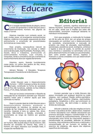 Jornal da

Educare
Novembro/2013

Editorial

C

om o coração transbordando de alegria, temos
o prazer de apresentar a União Educare para o
Desenvolvimento Humano nas páginas do
nosso 1º Jornal.
Estamos inseridos num contexto social, no
qual, muitas vezes, só enxergamos acontecimentos
trágicos, violência e corrupção, esquecendo de olhar
atentamente a amplitude de possibilidades
iluminativas ao nosso redor.
Esse projeto, consequência natural do
crescimento da Instituição, nos convida a refletir
acerca de Educação, Espiritualidade, Psicologia, Arte,
Saúde, Ética e Cidadania, promovendo as
potencialidades humanas, suas virtudes, e
conquistas, tendo a consciência de que a semente do
autoconhecimento deve ser regada diariamente.

“Educare”, portanto, significa exteriorizar os
Valores Humanos. Exteriorizar significa transformálos em ação, sendo que à medida que estes são
exteriorizados, promovem mudanças salutares no
indivíduo e na sociedade.
Com esse propósito, a instituição foi fundada
em 09 de julho de 2012, por um grupo de amigos
interessados em contribuir com o desenvolvimento
da sociedade, empreendendo a execução de
projetos nas áreas de educação, espiritualidade,
psicoterapia, assistência social, ecológicos, artísticos
e ligados à área de saúde, no sentido de auxiliar
seus membros e assistidos na caminhada rumo ao
pleno desenvolvimento em todas as suas dimensões,
bem como prestar apoio técnico, logístico e
financeiro a outras entidades civis que desenvolvam
atividades afins.

Estamos, assim, fazendo humildemente
nossa parte, no cultivo dos jardins da Paz, Amor,
Verdade, Não-Violência e Retidão.
Adriano Mendes
é Educador, Terapeuta
Transpessoal e Presidente da União Educare.

Sobre a Instituição

A

União Educare para o Desenvolvimento
Humano – UEDH é pessoa jurídica de direito
privado, constituída na forma de sociedade
civil de fins não lucrativos, sediada na Rua Gilberto
Franco, nº 23, Stiep, Salvador, Bahia.

Para que se possa compreender a filosofia da
instituição faz-se necessário assinalar que “Educare”
significa trazer para o exterior aquilo que está
confinado no interior.
Esse é o grande ideal da União Educare para o
Desenvolvimento Humano: promover a
conscientização do indivíduo no sentido de sua
condição de Ser Integral e da felicidade que lhe é
inerente, trazendo à tona os valores Paz, Amor,
Verdade, Não-Violência e Retidão, ensinados e
proclamados ao longo da história por grandes
Mestres.
Os Valores Humanos estão ocultos em cada
ser humano. Não se pode adquiri-los do exterior; eles
deverão ser extraídos do interior. Mas, como o
homem, em regra, esqueceu sua condição inata, é
incapaz de manifestá-los.

Cumpre assinalar que a União Educare não
possui vinculação com qualquer doutrina ou credo
religioso, nem qualquer filiação político-partidária.
Toda e qualquer doutrina religiosa, espiritualista,
pedagógica, terapêutica e afins, que promovam os
Valores Humanos, são bem-vindas e aceitas no
âmbito da instituição.
Difundir o ideal de união das religiões em torno
do amor e da prática do bem, desenvolver, implantar
e treinar educadores num método educacional que
promova educação integral e transformação no ser
humano através do autoconhecimento, promover o
voluntariado como forma de crescimento pessoal e
transformação da sociedade, defender os direitos
humanos, meio ambiente e democracia, e estimular a
conscientização do ser humano no sentido do
exercício da cidadania, são alguns dos objetivos
específicos da instituição.

 