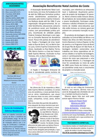 ANIVERSARIANTES
       DEZEMBRO                            Associação Beneficente Natal Justino da Costa
01 – Maria Gonçalves 3676 6731          A Associação Beneficente Natal Justi-      município, com referência ao artesanato
03 – Mara Lúcia 3676 2171            no da Costa, em Unaí, foi fundada em 03       local e tradicional. Atualmente partici-
04 – Francilene 3676-9676            de abril de 1990 para formalizar juridica-    pam do projeto de tecelagem 24 pesso-
05 – Abgail 3676 1898                mente atendimentos assistenciais já           as. Nesse universo estão inclusas idosos,
05 – Nathália Delfino 8409 2400
                                     prestados pelo Centro Espírita Cristianis-    05 portadores de necessidades especiais
05 – Regina Célia 3676-6285
08 – Raphael Cairo 3676 2488         mo Redivivo desde abril de 1966. É uma        e jovens tecelãos(ãs). Participam ainda,
09 – Silvano 3676 2488               organização não-governamental, de ca-         menores e adultos infratores em cumpri-
10 – Fernanda Rod. 3677 1781         ráter beneficente, educacional, cultural e    mento de medida sócio-educativa que
10 – Rose Vezolle 3676 5578          de assistência social, sem finalidade lu-     não estão inclusos no número geral por
11 – Hélio Borges 9955-8492          crativa, com personalidade jurídica pró-      estarem em constante transição no pro-
12 – Paulo Ribeiro (Brasília)        pria, reconhecida de utilidade pública        jeto.
12 – Raimundo (Júnior) 3676 0938
14 – Tarcísio 3676 1250
                                     Federal, Estadual, Municipal e com regis-        Os produtos da tecelagem são comer-
17 – Fernanda Pereira 8406 5885      tro no Conselho Nacional de Assistência       cializados na Central Mãos de Minas e no
17 – Bioleta 3676-0853               Social. Possui três pontos de atendimen-      Palácio das Artes em Belo Horizonte, no
21 – Fatinha 3676 1962               tos: Fiação e Tecelagem de Unaí, locali-      Centro Nacional e Cultura Popular no Rio
23 – Gislene 9983-9771               zada na Rua da Serra, 411 no Bairro San-      de Janeiro e no Programa Caras do Brasil
                                     ta Luzia, Centro Espírita Cristianismo Re-    do Grupo Pão de Açúcar em São Paulo. A
      LIVRO DO MÊS                   divivo, localizado na Rua Djalma Torres,      tecelagem também comercializa seus
                                     704, Bairro Centro e a Casa de Fraterni-      trabalhos em feiras esporádicas em di-
                                     dade Espírita Meimei, localizado na Rua       versas cidades e na lojinha da tecelagem,
                                     Tamoios, 123, no Bairro Mamoeiro.             como é carinhosamente chamada. Uma
                                                                                   mistura de cores que expressam a arte
                                                                                   do Noroeste Mineiro. E a Tecelagem de
                                                                                   Unaí foi considerada no início de julho
                                                                                   de 2009 como Ponto de Cultura, o que
                                                                                   vai possibilitar ainda mais o crescimento
                                       A Fiação e Tecelagem Artesanal de           do projeto e a inserção social.
                                     Unaí é considerada ponto turístico do                    Fonte: www.intercom.com.br

      “Há Dois Mil Anos”
     Espírito:Emmanuel
  Médium:Francisco Cândido
            Xavier
O Espírito Emmanuel conta, neste
romance, uma de suas reencarna-         No último dia 15 de novembro a Moci-           Já está na net o Blog do Cristianismo
ções. Em ambiente de poder, pai-
                                     dade Espírita Meimei completou 11 (onze)      Redivivo, isso mesmo, abrimos mais um
xões e intrigas, ele é o orgulhoso
                                     anos de existência, e nesse período forma-    canal de divulgação das atividades do cen-
senador romano Públio Lentulus,
que presencia o nascimento do        ram-se vários trabalhadores, que atuam        tro, e também da Doutrina Espírita.
Cristianismo e as mortes dos pri-    em diversas áreas na casa, como evangeli-         Observe alguns links que você pode
meiros mártires. O livro retrata     zação, campanhas, cursos, passe, dentre       acessar agora mesmo e baixar:
ainda o encontro emocionante de      outras.                                               Aulas em Power Point
Públio com Jesus.                    Mas nesta data tão querida não podería-                  Músicas em MP3
                                     mos esquecer da nossa mentora que sem-                 Informativo Mensal
  Curso de Instalações               pre nos dá sustentação e amparo, a nossa         Fotos de Eventos e muito mais...
                                                      querida Irma de Castro,          Então aproveite e visite o nosso blog
  Elétrica Residencial                                ou seja Meimei. Nasceu a     cristianismoredivivounai.blogspot.com e
Mais um trabalho concluído com                        22 de Outubro de 1.922,      se divirta com essas facilidades, além de se
a graça de Deus e assistência da                      em Mateus Leme-MG e          manter atualizado com o que acontece no
espiritualidade amiga. No dia 16                      faleceu no dia 1º de Outu-   movimento espírita.
de novembro finalizamos o curso                       bro de 1.946, em Belo Ho-
de instalação elétrica com a en-                      rizonte. Foi desde criança          TRATAMENTO ESPIRITUAL
trega de certificados e confrater-   diferente de todos pela sua beleza física e
nização entre os participantes.                                                    Convidamos todos os trabalhadores para a
                                     inteligência. À nossa querida Meimei o        reunião de desobsessão coletiva. A partici-
Agradecemos ao Rotary Interna-
                                     nosso muito obrigado pela proteção, e que        pação de todos é muito importante.
cional que através de uma doação
tornou tudo isso possível.
                                     Jesus possa abençoar os frutos dessa que-     Dia 29 de novembro (domingo) às 17:00h.
Muito obrigado mesmo.                rida mocidade.
 