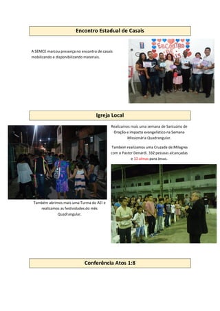 Encontro Estadual de Casais
A SEMCE marcou presença no encontro de casais
mobilizando e disponibilizando materiais.
Igreja Local
Realizamos mais uma semana de Santuário de
Oração e impacto evangelístico na Semana
Missionária Quadrangular.
Também realizamos uma Cruzada de Milagres
com o Pastor Denardi. 332 pessoas alcançadas
e 12 almas para Jesus.
Também abrimos mais uma Turma do AEI e
realizamos as festividades do mês
Quadrangular.
Conferência Atos 1:8
 