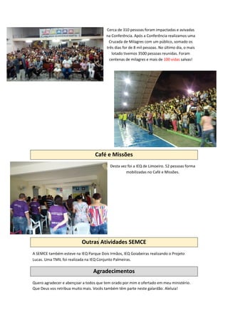 Cerca de 310 pessoas foram impactadas e avivadas
na Conferência. Após a Conferência realizamos uma
Cruzada de Milagres com um público, somado os
três dias for de 8 mil pessoas. No último dia, o mais
lotado tivemos 3500 pessoas reunidas. Foram
centenas de milagres e mais de 100 vidas salvas!
Café e Missões
Desta vez foi a IEQ de Limoeiro. 52 pessoas forma
mobilizadas no Café e Missões.
Outras Atividades SEMCE
A SEMCE também esteve na IEQ Parque Dois Irmãos, IEQ Goiabeiras realizando o Projeto
Lucas. Uma TMIL foi realizada na IEQ Conjunto Palmeiras.
Agradecimentos
Quero agradecer e abençoar a todos que tem orado por mim e ofertado em meu ministério.
Que Deus vos retribua muito mais. Vocês também têm parte neste galardão. Aleluia!
 