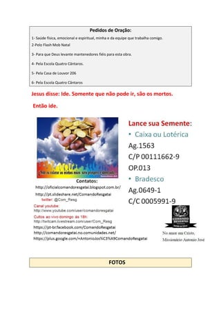 Pedidos de Oração:
1- Saúde física, emocional e espiritual, minha e da equipe que trabalha comigo.
2-Pelo Flash Mob Natal
3- Para que Deus levante mantenedores fiéis para esta obra.
4- Pela Escola Quatro Cântaros.
5- Pela Casa de Louvor 206
6- Pela Escola Quatro Cântaros
Jesus disse: Ide. Somente que não pode ir, são os mortos.
Então ide.
FOTOS
 