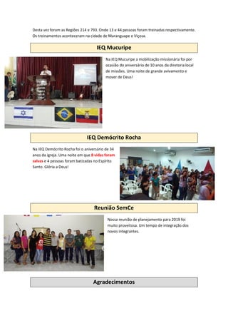 Desta vez foram as Regiões 214 e 793. Onde 13 e 44 pessoas foram treinadas respectivamente.
Os treinamentos aconteceram na cidade de Maranguape e Viçosa.
IEQ Mucuripe
Na IEQ Mucuripe a mobilização missionária foi por
ocasião do aniversário de 10 anos da diretoria local
de missões. Uma noite de grande avivamento e
mover de Deus!
IEQ Demócrito Rocha
Na IEQ Demócrito Rocha foi o aniversário de 34
anos da igreja. Uma noite em que 8 vidas foram
salvas e 4 pessoas foram batizadas no Espírito
Santo. Glória a Deus!
Reunião SemCe
Nossa reunião de planejamento para 2019 foi
muito proveitosa. Um tempo de integração dos
novos integrantes.
Agradecimentos
 