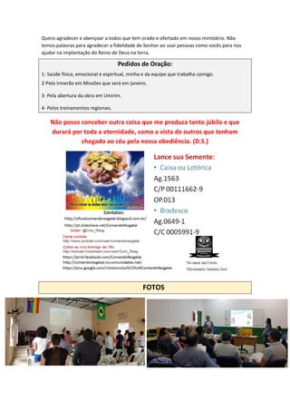 Quero agradecer e abençoar a todos que tem orado e ofertado em nosso ministério. Não
temos palavras para agradecer a fidelidade do Senhor ao usar pessoas como vocês para nos
ajudar na implantação do Reino de Deus na terra.
Pedidos de Oração:
1- Saúde física, emocional e espiritual, minha e da equipe que trabalha comigo.
2-Pelo Irmerão em Missões que será em janeiro.
3- Pela abertura da obra em Umirim.
4- Pelos treinamentos regionais.
Não posso conceber outra coisa que me produza tanto júbilo e que
durará por toda a eternidade, como a vista de outros que tenham
chegado ao céu pela nossa obediência. (D.S.)
FOTOS
 