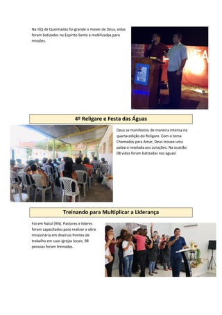 Na IEQ de Queimadas foi grande o mover de Deus, vidas
foram batizadas no Espírito Santo e mobilizadas para
missões.
4º Religare e Festa das Águas
Deus se manifestou de maneira intensa na
quarta edição do Religare. Com o tema
Chamados para Amar, Deus trouxe uma
palavra revelada aos corações. Na ocasião
08 vidas foram batizadas nas águas!
Treinando para Multiplicar a Liderança
Foi em Natal (RN). Pastores e líderes
foram capacitados para realizar a obra
missionária em diversas frentes de
trabalho em suas igrejas locais. 98
pessoas foram treinadas.
 