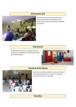 IEQ Iracema (Ce)
No aniversário de 22 anos da IEQ de Iracema
dezenas de vidas foram impactadas com o
mover de Deus, além de um grande mobilização
missionária.
IEQ Passaré
Na IEQ Passaré aconteceu uma grande noite de
avivamento e mobilização missionária por ocasião
do mês Quadrangular.
Encontro de Ex-Alunos
Já estamos na terceira edição do encontro de Ex-Alunos
da Escola Quatro Cântaros e Imersão. Uma tarde de
comunhão e de avivar os chamados.
Reuniões
 