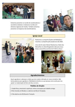 Estivemos presentes na reunião de coordenadores e
secretários estaduais e realizamos reunião com
diretores regionais de missões. Também estivemos
presentes no Congresso das Coordenadorias.
Igreja Local
Realizamos a campanha Quebra de Maldições e
iniciamos a campanha pelo projeto de vida 2020.
Uma vida foi salva! Aleluia! Realizamos a Noite das
Maravilhas na célula Resgatando vidas para Jesus.
Sinais e maravilhas aconteceram! Glória a Deus!
Agradecimentos
Quero agradecer e abençoar a todos que tem orado e ofertado em nosso ministério. Não
temos palavras para agradecer a fidelidade do Senhor ao usar pessoas como vocês para nos
ajudar na implantação do Reino de Deus na terra.
Pedidos de Oração:
1- Saúde física, emocional e espiritual, minha e da equipe que trabalha comigo.
2-Pelo Imersão em Missões e a abertura da IEQ em Paraípaba.
3- Pela abertura da IEQ Recanto Tranquilo.
 