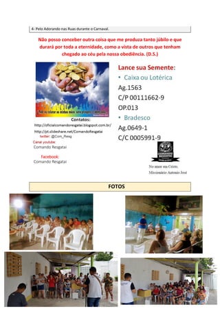 4- Pelo Adorando nas Ruas durante o Carnaval.
Não posso conceber outra coisa que me produza tanto júbilo e que
durará por toda a eternidade, como a vista de outros que tenham
chegado ao céu pela nossa obediência. (D.S.)
FOTOS
Comando Resgatai
Facebook:
Comando Resgatai
 