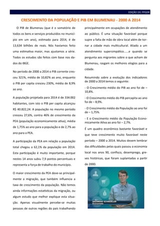 EDIÇÃO 19| PPGDR
CRESCIMENTO DA POPULAÇÃO E PIB EM BLUMENAU - 2000 A 2014
O PIB de Blumenau (que é o somatório de
todos os bens e serviços produzidos no municí-
pio em um ano), estimado para 2014, é de
13,634 bilhões de reais. Nós havíamos feito
uma estimativa maior, mas ajustamos a série.
Todos os estudos são feitos com base nos da-
dos do IBGE.
No período de 2000 a 2014 o PIB corrente cres-
ceu 321%, média de 10,82% ao ano, enquanto
o PIB per capita cresceu 230%, média de 8,9%
ao ano.
A população projetada para 2014 é de 334.002
habitantes, com isto o PIB per capita alcançou
R$ 40.822,24. A população no mesmo período
cresceu 27,6%, contra 46% de crescimento da
PEA (população economicamente ativa), média
de 1,75% ao ano para a população e de 2,7% ao
ano para a PEA.
A participação da PEA em relação a população
total chegou a 62,1% da população em 2014.
Esta participação é muito importante, porque
nestes 14 anos subiu 7,9 pontos percentuais e
representa a força de trabalho do município.
O maior crescimento da PEA deve-se principal-
mente a migração, que também influencia a
taxa de crescimento da população. Não temos
ainda informações estatísticas da migração, ou
algum estudo que melhor explique esta situa-
ção. Apenas visualmente percebe-se muitas
pessoas de outras regiões do país trabalhando
principalmente em ocupações de atendimento
ao público. É uma situação favorável porque
supre a falta de mão de obra local além de tor-
nar a cidade mais multicultural. Aliado a um
atendimento supersimpático......e quando se
pergunta aos migrantes sobre o que acham de
Blumenau, rasgam os melhores elogios para a
cidade.
Resumindo sobre a evolução dos indicadores
de 2000 a 2014 temos o seguinte:
- O Crescimento médio do PIB ao ano foi de –
10,8%.
- O Crescimento médio do PIB percapita ao ano
foi de – 8,9%.
- O Crescimento médio da População ao ano foi
de – 1,75%.
- E o Crescimento médio da População Econo-
micamente Ativa ao ano foi – 2,7%.
É um quadro econômico bastante favorável e
que teve crescimento muito favorável neste
período – 2000 a 2014. Muitos devem lembrar
das dificuldades pelas quais passou a economia
local nos anos 90, confisco, desemprego, gre-
ves históricas, que foram suplantadas a partir
de 2000.
 