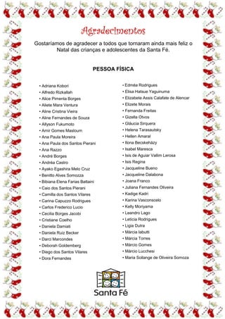 Agradecimentos
Gostaríamos de agradecer a todos que tornaram ainda mais feliz o
        Natal das crianças e adolescentes da Santa Fé.


                                 PESSOA FÍSICA


  • Adriana Kobori                        • Edméa Rodrigues
  • Alfredo Rizkallah                     • Elisa Hatsue Yaguinuma
  • Alice Pimenta Borges                  • Elizabete Assis Calafate de Alencar
  • Aliete Mara Ventura                   • Elizete Morais
  • Aline Cristina Vieira                 • Fernanda Freitas
  • Aline Fernandes de Souza              • Gizella Otvos
  • Allyson Fukumoto                      • Gláucia Sirquera
  • Amir Gomes Masloum                    • Helena Tarasautsky
  • Ana Paula Moreira                     • Hellen Amaral
  • Ana Paula dos Santos Pierani          • Ilona Becskeházy
  • Ana Razzo                             • Isabel Maresca
  • André Borges                          • Isis de Aguiar Vallim Lerosa
  • Andréa Castro                         • Isis Regina
  • Ayako Egashira Melo Cruz              • Jacqueline Bueno
  • Benitto Alves Somozza                 • Jacqueline Dalabona
  • Bibiana Elena Farias Battaini         • Joana Franco
  • Caio dos Santos Pierani               • Juliana Fernandes Oliveira
  • Camilla dos Santos Vilares            • Kadige Kadri
  • Carina Capuzzo Rodrigues              • Karina Vasconscelo
  • Carlos Frederico Lucio                • Kelly Moriyama
  • Cecilia Borges Jacobi                 • Leandro Lago
  • Cristiane Coelho                      • Letícia Rodrigues
  • Daniela Damiati                       • Ligia Dutra
  • Daniela Ruiz Becker                   • Márcia Iabutti
  • Darci Marcondes                       • Márcia Torres
  • Deborah Goldemberg                    • Márcio Gomes
  • Diego dos Santos Vilares              • Márcio Lucchesi
  • Dora Fernandes                        • Maria Sollange de Oliveira Somoza
 