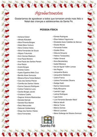 Agradecimentos
Gostaríamos de agradecer a todos que tornaram ainda mais feliz o
        Natal das crianças e adolescentes da Santa Fé.


                                 PESSOA FÍSICA


  • Adriana Kobori                        • Edméa Rodrigues
  • Alfredo Rizkallah                     • Elisa Hatsue Yaguinuma
  • Alice Pimenta Borges                  • Elizabete Assis Calafate de Alencar
  • Aliete Mara Ventura                   • Elizete Morais
  • Aline Cristina Vieira                 • Fernanda Freitas
  • Aline Fernandes de Souza              • Gizella Otvos
  • Allyson Fukumoto                      • Gláucia Sirquera
  • Amir Gomes Masloum                    • Helena Tarasautsky
  • Ana Paula Moreira                     • Hellen Amaral
  • Ana Paula dos Santos Pierani          • Ilona Becskeházy
  • Ana Razzo                             • Isabel Maresca
  • André Borges                          • Isis de Aguiar Vallim Lerosa
  • Andréa Castro                         • Isis Regina
  • Ayako Egashira Melo Cruz              • Jacqueline Bueno
  • Benitto Alves Somozza                 • Jacqueline Dalabona
  • Bibiana Elena Farias Battaini         • Joana Franco
  • Caio dos Santos Pierani               • Juliana Fernandes Oliveira
  • Camilla dos Santos Vilares            • Kadige Kadri
  • Carina Capuzzo Rodrigues              • Karina Vasconscelo
  • Carlos Frederico Lucio                • Kelly Moriyama
  • Cecilia Borges Jacobi                 • Leandro Lago
  • Cristiane Coelho                      • Letícia Rodrigues
  • Dagmar Antonia Mastrandea             • Ligia Dutra
  • Daniela Damiati                       • Luis Fernando Baneder Maluf
  • Daniela Ruiz Becker                   • Márcia Iabutti
  • Darci Marcondes                       • Márcia Torres
  • Deborah Goldemberg                    • Márcio Gomes
  • Diego dos Santos Vilares              • Márcio Lucchesi
  • Dora Fernandes                        • Maria Sollange de Oliveira Somoza
 