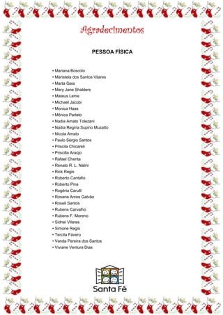 Agradecimentos
                        PESSOA FÍSICA


• Mariana Boscolo
• Maristela dos Santos Vilares
• Marta Gaia
• Mary Jane Shalders
• Mateus Leme
• Michael Jacobi
• Monica Haas
• Mônica Parlato
• Nadia Amato Tolezani
• Nadia Regina Supino Muzatto
• Nicola Amato
• Paulo Sérgio Santos
• Priscila Chicareli
• Priscilla Araújo
• Rafael Chenta
• Renato R. L. Nalini
• Rick Regis
• Roberto Cantafio
• Roberto Pina
• Rogério Carulli
• Rosana Arcos Galvão
• Roseli Santos
• Rubens Carvalho
• Rubens F. Moreno
• Sidnei Vilares
• Simone Regis
• Tercila Fávero
• Vanda Pereira dos Santos
• Viviane Ventura Dias
 