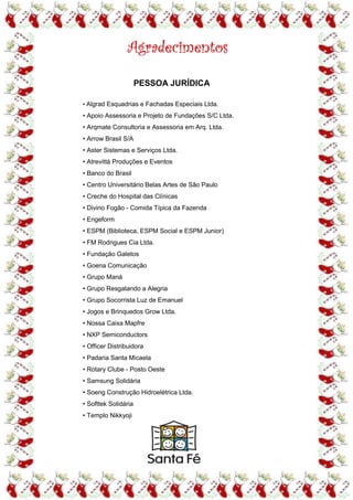 Agradecimentos

                      PESSOA JURÍDICA

• Algrad Esquadrias e Fachadas Especiais Ltda.

• Apoio Assessoria e Projeto de Fundações S/C Ltda.
• Arqmate Consultoria e Assessoria em Arq. Ltda.
• Arrow Brasil S/A
• Aster Sistemas e Serviços Ltda.
• Atrevittá Produções e Eventos
• Banco do Brasil
• Centro Universitário Belas Artes de São Paulo
• Creche do Hospital das Clínicas
• Divino Fogão - Comida Típica da Fazenda
• Engeform
• ESPM (Biblioteca, ESPM Social e ESPM Junior)
• FM Rodrigues Cia Ltda.
• Fundação Galetos
• Goena Comunicação
• Grupo Maná
• Grupo Resgatando a Alegria
• Grupo Socorrista Luz de Emanuel
• Jogos e Brinquedos Grow Ltda.
• Nossa Caixa Mapfre
• NXP Semiconductors
• Officer Distribuidora
• Padaria Santa Micaela
• Rotary Clube - Posto Oeste
• Samsung Solidária
• Soeng Construção Hidroelétrica Ltda.
• Softtek Solidária
• Templo Nikkyoji
 