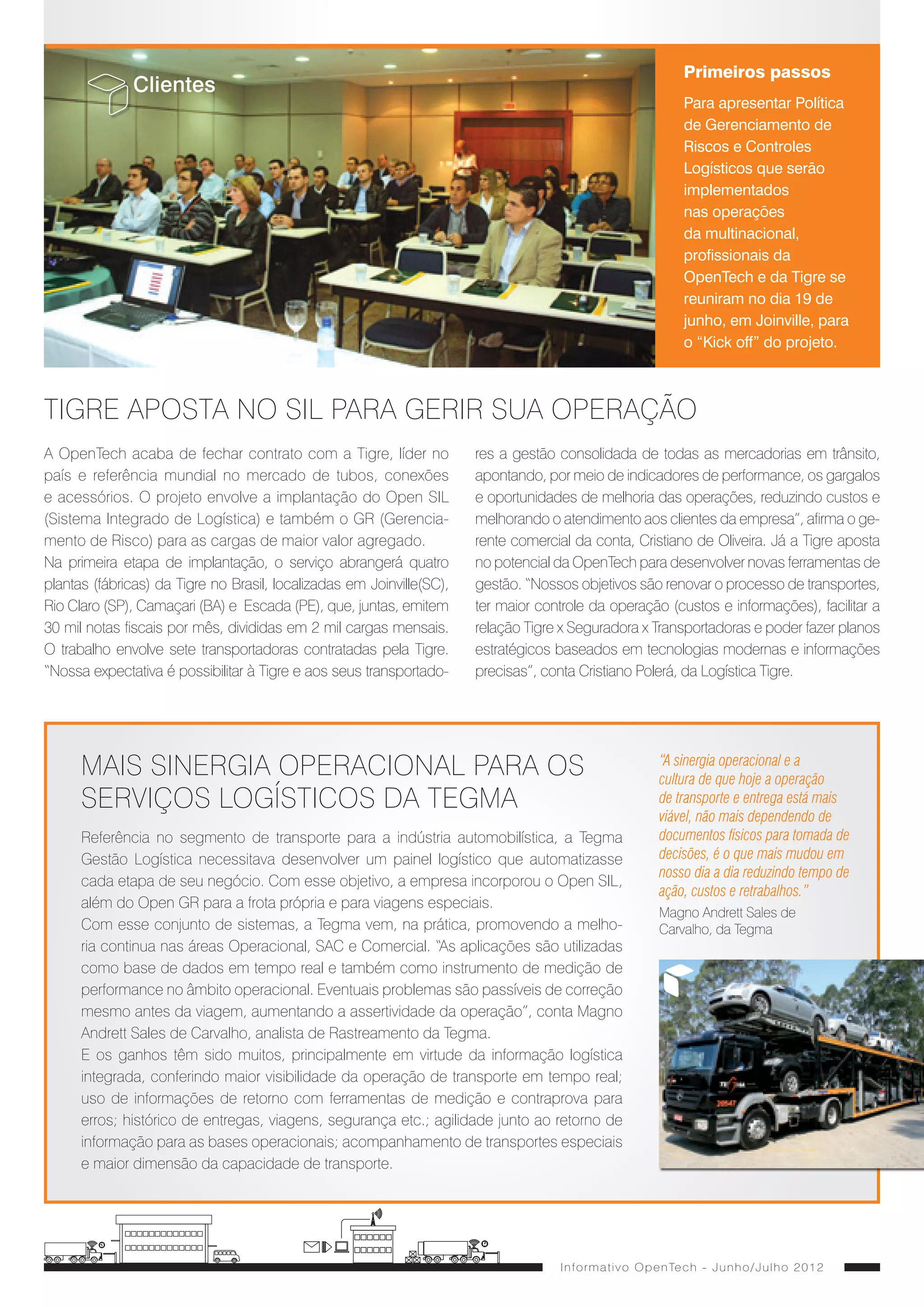 Alfredo Zattar                                                                                                                                                   Primeiros passos
                                                                                              Presidente da OpenTech                                               Clientes
                                                                                                                                                                                                                                                                        Para apresentar Política
                                                                                                                                                                                                                                                                        de Gerenciamento de
        Editorial
                                                                                                                                                                                                                                                                        Riscos e Controles
                                                  CONSTRUINDO O FUTURO                                                                                                                                                                                                  Logísticos que serão
                                                                                                                                                                                                                                                                        implementados
Nossa história é marcada pelo empreendedorismo e pelo per-                            dades em diferentes negócios deve fazer parte de nosso dia
                                                                                                                                                                                                                                                                        nas operações
fil inovador de cada um de nossos colaboradores. Já somos                             a dia. O compromisso com o cliente, a qualidade dos nossos
                                                                                                                                                                                                                                                                        da multinacional,
referência no mercado de logística, mas queremos e pode-                              produtos e soluções e principalmente as nossas pessoas se-
                                                                                                                                                                                                                                                                        profissionais da
mos ir além para, em um futuro próximo, a OpenTech se tornar                          rão pontos a nosso favor na expansão que estamos definindo
                                                                                                                                                                                                                                                                        OpenTech e da Tigre se
a maior gestora de riscos do Brasil. Para isso, traçamos desa-                        para a empresa.
                                                                                                                                                                                                                                                                        reuniram no dia 19 de
fios e metas ousadas ainda para este ano e contamos sem-                              Aproveito também para dar as boas-vindas aos leitores desse
                                                                                                                                                                                                                                                                        junho, em Joinville, para
pre com o seu apoio e dedicação para tornarmos a empresa                              informativo, uma iniciativa da recém-implantada área de Mar-
                                                                                                                                                                                                                                                                        o “Kick off” do projeto.
cada vez mais rentável e reconhecida por nossos clientes.                             keting, também responsável pela renovação de nosso site e
Ganhamos reforços de peso, com a chegada de novos só-                                 a nossa estreia no Facebook. Esses são exclusivos canais
cios e diretores, além da criação do Conselho de Adminis-                             de comunicação e relacionamento da OpenTech com seus
tração. Juntos, estamos definindo o melhor caminho para a                             funcionários, clientes e demais parceiros e são mais uma de-   TIGRE APOSTA NO SIL PARA GERIR SUA OPERAÇÃO
empresa continuar a crescer neste e nos próximos anos.                                monstração de que estamos crescendo com foco total em
Nesta caminhada, a busca permanente por novas oportuni-                               informação de qualidade.                                       A OpenTech acaba de fechar contrato com a Tigre, líder no              res a gestão consolidada de todas as mercadorias em trânsito,
                                                                                                                                                     país e referência mundial no mercado de tubos, conexões                apontando, por meio de indicadores de performance, os gargalos
                                                                                                                                                     e acessórios. O projeto envolve a implantação do Open SIL              e oportunidades de melhoria das operações, reduzindo custos e
                                                                                                                                                     (Sistema Integrado de Logística) e também o GR (Gerencia-              melhorando o atendimento aos clientes da empresa”, afirma o ge-
                                                                                                                                                     mento de Risco) para as cargas de maior valor agregado.                rente comercial da conta, Cristiano de Oliveira. Já a Tigre aposta
       Marketing                                                                                                                                     Na primeira etapa de implantação, o serviço abrangerá quatro           no potencial da OpenTech para desenvolver novas ferramentas de
                                                                                                                                                     plantas (fábricas) da Tigre no Brasil, localizadas em Joinville(SC),   gestão. “Nossos objetivos são renovar o processo de transportes,
            Nova presença digital da OpenTech                                                                                                        Rio Claro (SP), Camaçari (BA) e Escada (PE), que, juntas, emitem       ter maior controle da operação (custos e informações), facilitar a
O site da OpenTech (www.opentechgr.com.br) foi lançado no início de agosto com uma proposta                                                          30 mil notas fiscais por mês, divididas em 2 mil cargas mensais.       relação Tigre x Seguradora x Transportadoras e poder fazer planos
inovadora, que fortalece o posicionamento da marca. Um ponto de destaque do site é a área de                                                         O trabalho envolve sete transportadoras contratadas pela Tigre.        estratégicos baseados em tecnologias modernas e informações
Serviços, na qual conteúdos e elementos visuais estão organizados de forma a auxiliar o internauta                                                   “Nossa expectativa é possibilitar à Tigre e aos seus transportado-     precisas”, conta Cristiano Polerá, da Logística Tigre.
na escolha do produto ideal para a sua realidade. O site apresenta ainda novidades como blog,
área restrita para o cliente, assistente de soluções, sistema de buscas e compartilhamento de con-
teúdo com outras ferramentas digitais. A OpenTech também lançou no dia 4 de julho a página da
empresa no Facebook (https://www.facebook.com/#!/OpentechGR), com posts que apresentem
ao público a atuação da companhia, além das novidades do setor.                                                                                            MAIS SINERGIA OPERACIONAL PARA OS                                                                      “A sinergia operacional e a
                                                                                                                                                                                                                                                                  cultura de que hoje a operação
                                                                                                                                                           SERVIÇOS LOGÍSTICOS DA TEGMA                                                                           de transporte e entrega está mais
                                                                                                                                                                                                                                                                  viável, não mais dependendo de
   O mundo digital é o resultado da
evolução continua da humanidade, O                                                                                                                         Referência no segmento de transporte para a indústria automobilística, a Tegma                         documentos físicos para tomada de
encurtamento do tempo, das palavras                                                                                                                        Gestão Logística necessitava desenvolver um painel logístico que automatizasse                         decisões, é o que mais mudou em
                                                                      Apresentações ao mercado                                                                                                                                                                    nosso dia a dia reduzindo tempo de
e das telas é somente um dos veículos                                                                                                                      cada etapa de seu negócio. Com esse objetivo, a empresa incorporou o Open SIL,
que o meio digital encontrou para ter                                                                                                                                                                                                                             ação, custos e retrabalhos.”
                                                                                             Em parceira com a TOTVS a OpenTech participou                 além do Open GR para a frota própria e para viagens especiais.
presença. Outra forma contundente                                                                                                                                                                                                                                 Magno Andrett Sales de
                                                                                             do Ciclo TOTVS, realizado no dia 6 de junho,                  Com esse conjunto de sistemas, a Tegma vem, na prática, promovendo a melho-                            Carvalho, da Tegma
é a rede de influências. Eu compro
produtos que me foram sugeridos e                                                            em Fortaleza. O evento apresentou soluções                    ria continua nas áreas Operacional, SAC e Comercial. “As aplicações são utilizadas
‘curto’ aquilo que trouxe resultado. Em                                                      desenvolvidas para aumentar os ganhos de                      como base de dados em tempo real e também como instrumento de medição de
meio a tudo isso, os produtos, assim                                                         produtividade em Distribuição e Logística.                    performance no âmbito operacional. Eventuais problemas são passíveis de correção
como os serviços e as marcas, somente                                                                                                                      mesmo antes da viagem, aumentando a assertividade da operação”, conta Magno
terão sucesso se produzirem resultados                                                                                                                     Andrett Sales de Carvalho, analista de Rastreamento da Tegma.
                                                                      No dia 13 de junho, em São Paulo, a
que melhoram a rotina e a vida das
                                                                      OpenTech, juntamente com Arnaldo Costa                                               E os ganhos têm sido muitos, principalmente em virtude da informação logística
pessoas. O mundo digital proporcionou
a criação do perfil digital e a presença                              (foto), superintendente de Logística da                                              integrada, conferindo maior visibilidade da operação de transporte em tempo real;
neste mundo é uma onda com impacto                                    Alcoa Alumínio S.A, apresentou no evento                                             uso de informações de retorno com ferramentas de medição e contraprova para
semelhante à revolução industrial, que                                LogisTI Fórum a palestra/case “Centro de                                             erros; histórico de entregas, viagens, segurança etc.; agilidade junto ao retorno de
mudou a vida pra melhor.                                              Operações Logísticas em Tempo Real.”                                                 informação para as bases operacionais; acompanhamento de transportes especiais
Sergio Grisa, diretor de                                                                                                                                   e maior dimensão da capacidade de transporte.
Inovação e Marketing




    I n f o r m a t i v o O p e n Te c h - J u n h o / J u l h o 2 0 1 2                                                                                                                                                                 I n f o r m a t i v o O p e n Te c h - J u n h o / J u l h o 2 0 1 2
 