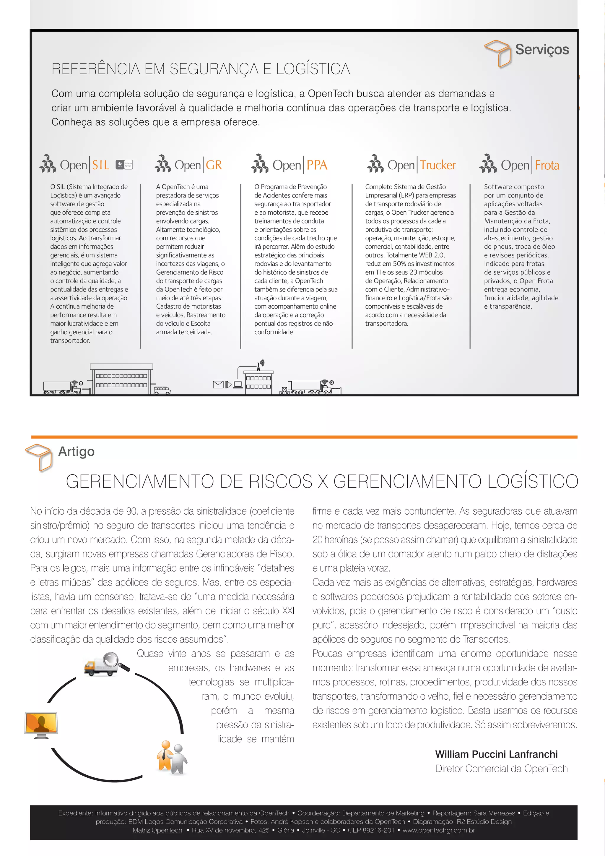 Parada Obrigatória
                                                                                                                                                      Serviços
     REFERÊNCIA EM SEGURANÇA E LOGÍSTICA
     Com uma completa solução de segurança e logística, a OpenTech busca atender as demandas e
     criar um ambiente favorável à qualidade e melhoria contínua das operações de transporte e logística.
     Conheça as soluções que a empresa oferece.
                                                                                                                                                                                                                Nº 1 | Junho/Julho | 2012




     O SIL (Sistema Integrado de     A OpenTech é uma               O Programa de Prevenção            Completo Sistema de Gestão           Software composto
     Logística) é um avançado        prestadora de serviços         de Acidentes confere mais          Empresarial (ERP) para empresas      por um conjunto de
     software de gestão              especializada na               segurança ao transportador         de transporte rodoviário de          aplicações voltadas
     que oferece completa            prevenção de sinistros         e ao motorista, que recebe         cargas, o Open Trucker gerencia      para a Gestão da


                                                                                                                                                                                Metas ousadas de crescimento
     automatização e controle        envolvendo cargas.             treinamentos de conduta            todos os processos da cadeia         Manutenção da Frota,
     sistêmico dos processos         Altamente tecnológico,         e orientações sobre as             produtiva do transporte:             incluindo controle de
     logísticos. Ao transformar      com recursos que               condições de cada trecho que       operação, manutenção, estoque,       abastecimento, gestão
     dados em informações            permitem reduzir               irá percorrer. Além do estudo      comercial, contabilidade, entre      de pneus, troca de óleo
     gerenciais, é um sistema        significativamente as          estratégico das principais         outros. Totalmente WEB 2.0,          e revisões periódicas.
     inteligente que agrega valor    incertezas das viagens, o      rodovias e do levantamento         reduz em 50% os investimentos        Indicado para frotas        Um novo capítulo começou a ser escrito na história da OpenTech                    uma nova composição societária: a entrada da Jequitibá Partici-
     ao negócio, aumentando          Gerenciamento de Risco         do histórico de sinistros de       em TI e os seus 23 módulos           de serviços públicos e
     o controle da qualidade, a      do transporte de cargas        cada cliente, a OpenTech           de Operação, Relacionamento          privados, o Open Frota      para estimular ainda mais o crescimento da empresa até o final de                 pações, liderada por Jorge Steffens e Paulo Caputo. Além deles,
     pontualidade das entregas e     da OpenTech é feito por        também se diferencia pela sua      com o Cliente, Administrativo-       entrega economia,
     a assertividade da operação.    meio de até três etapas:       atuação durante a viagem,          financeiro e Logística/Frota são     funcionalidade, agilidade
                                                                                                                                                                        2012, quando a companhia espera atingir um faturamento recorde                    novos diretores foram contratados: Mário César Pamplona, dire-
     A contínua melhoria de          Cadastro de motoristas         com acompanhamento online          componíveis e escaláveis de          e transparência.            e um alto índice de satisfação do cliente. “Nosso desafio é che-                  tor Administrativo-Financeiro, e Sergio Grisa, diretor de Inovação e
     performance resulta em          e veículos, Rastreamento       da operação e a correção           acordo com a necessidade da
     maior lucratividade e em        do veículo e Escolta           pontual dos registros de não-      transportadora.                                                  garmos ao final deste ano detendo 15% do mercado de gerencia-                     Marketing. “Contaremos com uma nova visão proveniente desses
     ganho gerencial para o          armada terceirizada.           conformidade
     transportador.
                                                                                                                                                                        mento de risco do transporte de cargas”, afirmou o presidente da                  profissionais que são grandes referências no mercado e poderão
                                                                                                                                                                        OpenTech, Alfredo Zattar, durante o evento “Kick off 2012”, realiza-              agregar muita experiência no trabalho de expansão e até mesmo
                                                                                                                                                                        do em maio.                                                                       internacionalização da empresa”, enaltece Alfredo. Outra grande
                                                                                                                                                                        Segundo anunciou o presidente, a meta é ainda maior para                          mudança foi a criação de um Conselho de Administração, que
                                                                                                                                                                        2016: alcançar um alto patamar de faturamento e tornar-se a                       será responsável pelo macroplanejamento da empresa, além
                                                                                                                                                                        gestora de riscos “número 1” do país. Para atingir esses ob-                      da formação de um Comitê Permanente de Metas, que terá três
                                                                                                                                                                        jetivos, a OpenTech continua apostando em três atributos que                      grandes objetivos: retenção de clientes, rentabilidade por cliente e
                                                                                                                                                                        garantiram saltos de crescimento e qualidade em pouco mais                        aumento de geração de caixa. Para motivar a equipe, o evento foi
       Artigo                                                                                                                                                           de uma década de atuação: profissionais experientes, alta tec-                    encerrado com a palestra de superação “Não sabendo que era
                                                                                                                                                                        nologia e excelência no atendimento.                                              impossível ele foi lá e fez”, de Steven Dubner.

          GERENCIAMENTO DE RISCOS X GERENCIAMENTO LOGÍSTICO                                                                                                             Em relação ao primeiro pilar, a OpenTech passa a contar com                       Confira o novo organograma da empresa.


No início da década de 90, a pressão da sinistralidade (coeficiente                     firme e cada vez mais contundente. As seguradoras que atuavam
sinistro/prêmio) no seguro de transportes iniciou uma tendência e                       no mercado de transportes desapareceram. Hoje, temos cerca de
criou um novo mercado. Com isso, na segunda metade da déca-                             20 heroínas (se posso assim chamar) que equilibram a sinistralidade
da, surgiram novas empresas chamadas Gerenciadoras de Risco.                            sob a ótica de um domador atento num palco cheio de distrações
Para os leigos, mais uma informação entre os infindáveis “detalhes                      e uma plateia voraz.                                                                                                                                  CONSELHO
                                                                                                                                                                                                                                            ADMINISTRATIVO
e letras miúdas” das apólices de seguros. Mas, entre os especia-                        Cada vez mais as exigências de alternativas, estratégias, hardwares                                                                                  Alfredo Zattar
listas, havia um consenso: tratava-se de “uma medida necessária                         e softwares poderosos prejudicam a rentabilidade dos setores en-                                                                                     Sérgio Trauer

para enfrentar os desafios existentes, além de iniciar o século XXI                     volvidos, pois o gerenciamento de risco é considerado um “custo                                                                                      Jorge Steffens
                                                                                                                                                                                                                                             Paulo Caputo
com um maior entendimento do segmento, bem como uma melhor                              puro”, acessório indesejado, porém imprescindível na maioria das
                                                                                                                                                                                                                                            Claudemir Uhdre
classificação da qualidade dos riscos assumidos”.                                       apólices de seguros no segmento de Transportes.                                                                                                     Miguel Abuhab
                           Quase vinte anos se passaram e as                            Poucas empresas identificam uma enorme oportunidade nesse
                                                                                                                                                                        Funcionários da OpenTech                                                                                                             Grupo de sócios e
                                   empresas, os hardwares e as                          momento: transformar essa ameaça numa oportunidade de avaliar-
                                                                                                                                                                        participaram do evento                                                PRESIDENTE           VICE-PRESIDENTE                        diretores da empresa
                                         tecnologias se multiplica-                     mos processos, rotinas, procedimentos, produtividade dos nossos                                                                                         Alfredo                 Sérgio
                                                                                                                                                                                                                                                 Zattar                 Trauer
                                            ram, o mundo evoluiu,                       transportes, transformando o velho, fiel e necessário gerenciamento
                                              porém a mesma                             de riscos em gerenciamento logístico. Basta usarmos os recursos
                                                                                                                                                                                                                                            ADMINISTRATIVO                               INOVAÇÃO E
                                                pressão da sinistra-                    existentes sob um foco de produtividade. Só assim sobreviveremos.                                               OPERAÇÕES          TECNOLOGIA        /FINANCEIRO             COMERCIAL            MARKETING
                                                                                                                                                                                                        Claudemir             André           Mario Cesar              William
                                                lidade se mantém                                                                                                                                          Uhdre             Bachmann           Pamplona               Lanfranchi         Sergio Grisa


                                                                                                                               William Puccini Lanfranchi
                                                                                                                               Diretor Comercial da OpenTech


                                                                                                                                                                                 Saiba mais
       Expediente: Informativo dirigido aos públicos de relacionamento da OpenTech • Coordenação: Departamento de Marketing • Reportagem: Sara Menezes • Edição e
                   produção: EDM Logos Comunicação Corporativa • Fotos: André Kopsch e colaboradores da OpenTech • Diagramação: R2 Estúdio Design
                                Matriz OpenTech • Rua XV de novembro, 425 • Glória • Joinville - SC • CEP 89216-201 • www.opentechgr.com.br
                                                                                                                                                                                                                    +        OpenTech lança novo site
                                                                                                                                                                                                                             e página no Facebook                                    +     Tigre é o mais novo
                                                                                                                                                                                                                                                                                           cliente da OpenTech
 