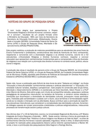 Página 2 
Informativo Observatório do Desenvolvimento Regional 
NOTÍCIAS DO GRUPO DE PESQUISA GPEAD 
É com muita alegria que apresentamos o Projeto “Diversidade Religiosa e Direitos Humanos: conhecer, respei- tar e conviver”, resultado de um projeto firmado entre o Ministério da Educação - MEC, por meio da Secretaria da Secretaria de Educação Continuada, Alfabetização, Diversi- dade e Inclusão (SECADI), Universidade Federal de Santa Ca- tarina (UFSC) e Grupo de Pesquisa Ethos, Alteridade e De- senvolvimento (GPEAD/PPGDR/FURB). 
Este projeto viabilizou a produção de materiais paradidáticos para os estudantes dos anos finais do Ensino Fundamental e professores, constituindo-se das obras As Aventuras de Yara: conhecendo, respeitando e convivendo com a diversidade religiosa e os direitos humanos, volume 01 e 02 (estudantes), e Diversidade Religiosa e Direitos Humanos: conhecer, respeitar e conviver (educador) que apresentam conhecimentos fundamentais para a compreensão crítica da diversida- de religiosa e sua relação com a promoção dos direitos humanos no contexto social, político, educa- cional e religioso. 
A produção das obras é resultado da parceria entre o Grupo de Pesquisa MOVER, da Universidade Federal de Santa Catarina (UFSC), e o Grupo de Pesquisa GPEAD, da Fundação Universidade Regio- nal de Blumenau (FURB), apoiados pela Diretoria de Políticas de Educação em Direitos Humanos e Cidadania (DPEDHUC/SECADI/MEC) e publicado pela Edifurb. 
Neste mês, houve a publicação pela Edifurb de dois livros da série “Saberes em diálogo”, os títulos “Educação e Interculturalidade: conhecimentos saberes e práticas descoloniais” e “Educação e Di- versidade Cultural: tensões, desafios e perspectivas”. Este projeto foi construído pelo Grupo Ethos, Alteridade e Desenvolvimento (GPEAD) e é coordenada por Elcio Cecchetti, Adecir Pozzer e a Profª Lilian Blanck de Oliveira. Esta série surgiu com intuito de compartilhar estudos, pesquisas e práticas pedagógicas de perspectiva intercultural, na tentativa de fomentar, e construir outras relações e interações que reconheçam a diversidade de identidades culturais, provoquem novas aprendiza- gens, mediadas pela sensibilidade e cuidado com o Outro, seus territórios e territorialidades signifi- cando-os na relação e interação com as alteridades. Busca contribuir para a promoção de experiên- cias educativas interculturais, que considerem a complexidade das identidades culturais, fomentan- do diálogos capazes de romper preconceitos cristalizados e práticas estigmatizadoras, instaurando processos de transformação social e justiça cultural. 
Nos últimos dias 17 a 19 de Setembro, ocorreu na Universidade Regional de Blumenau a 8ª Mostra Integrada de Ensino Pesquisa e Extensão – MIPE. Neste evento, tivemos a honra da premiação do trabalho sobre o Projeto Pipe “História e Cultura Indígena nos Museus do Vale do Itajaí”, na área de conhecimento Ciências Humanas e sociais aplicadas; linguística, letras e artes. O desenvolvimento do projeto foi realizado pelos pesquisadores Daiane Letícia Colombi (apresentadora) e Marlon Mi- randa, e teve a contribuição dos pesquisadores Cátia Dagnoni e Rodrigo Wartha. 
 
