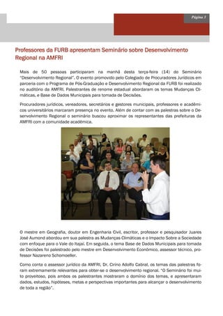 Página 3 
Professores da FURB apresentam Seminário sobre Desenvolvimento Regional na AMFRI 
Mais de 50 pessoas participaram na manhã desta terça-feira (14) do Seminário “Desenvolvimento Regional”. O evento promovido pelo Colegiado de Procuradores Jurídicos em parceria com o Programa de Pós-Graduação e Desenvolvimento Regional da FURB foi realizado no auditório da AMFRI. Palestrantes de renome estadual abordaram os temas Mudanças Cli- máticas, e Base de Dados Municipais para tomada de Decisões. 
Procuradores jurídicos, vereadores, secretários e gestores municipais, professores e acadêmi- cos universitários marcaram presença no evento. Além de contar com as palestras sobre o De- senvolvimento Regional o seminário buscou aproximar os representantes das prefeituras da AMFRI com a comunidade acadêmica. 
O mestre em Geografia, doutor em Engenharia Civil, escritor, professor e pesquisador Juares José Aumond abordou em sua palestra as Mudanças Climáticas e o Impacto Sobre a Sociedade com enfoque para o Vale do Itajaí. Em seguida, o tema Base de Dados Municipais para tomada de Decisões foi palestrado pelo mestre em Desenvolvimento Econômico, assessor técnico, pro- fessor Nazareno Schomoeller. 
Como conta o assessor jurídico da AMFRI, Dr. Cirino Adolfo Cabral, os temas das palestras fo- ram extremamente relevantes para obter-se o desenvolvimento regional. “O Seminário foi mui- to proveitoso, pois ambos os palestrantes mostraram o domínio dos temas, e apresentaram dados, estudos, hipóteses, metas e perspectivas importantes para alcançar o desenvolvimento de toda a região”.  