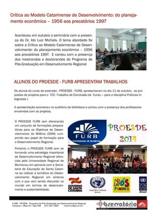 FURB - PPGDR. Programa de Pós-Graduação em Desenvolvimento Regional 
Campus I—Bloco R—sala 308 (47) 3321 0694 obsdrfurb@gmail.com 
Crítica ao Modelo Catarinense de Desenvolvimento: do planeja- mento econômico – 1956 aos precatórios 1997 
Aconteceu em outubro o seminário com a presen- ça do Dr. Ido Luiz Michels. O tema abordado foi sobre a Crítica ao Modelo Catarinense de Desen- volvimento: do planejamento econômico – 1956 aos precatórios 1997. E contou com a presença dos mestrandos e doutorandos do Programa de Pós-Graduação em Desenvolvimento Regional 
ALUNOS DO PROESDE - FURB APRESENTAM TRABALHOS 
Os alunos do curso de extensão - PROESDE - FURB, apresentaram no dia 11 de outubro, as pro- postas de projetos para o TCC -Trabalho de Conclusão de Curso — para a disciplina Práticas In- tegradas I. A apresentação aconteceu no auditório da biblioteca e contou com a presença dos professores envolvidos com os projetos. 
O PROESDE FURB vem oferecendo um conjunto de formações prepara- tórias para os Objetivos de Desen- volvimento do Milênio (ODM) cum- prindo seu papel de formação para o Desenvolvimento Regional. 
Portanto o PROESDE FURB vem se tornando uma estratégia importante de Desenvolvimento Regional ofere- cida pela Universidade Regional de Blumenau em parceria com a Secre- taria de Educação de Santa Catari- na ao colocar a temática do Desen- volvimento Regional em sintonia com o que vem sendo discutido no mundo em termos de desenvolvi- mento e sustentabilidade.  