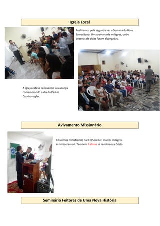 Igreja Local
Realizamos pela segunda vez a Semana do Bom
Samaritano. Uma semana de milagres, onde
dezenas de vidas foram alcançadas.
A igreja esteve renovando sua aliança
comemorando o dia do Pastor
Quadranuglar.
Avivamento Missionário
Estivemos ministrando na IEQ Serviluz, muitos milagres
aconteceram ali. Também 6 almas se renderam a Cristo.
Seminário Feitores de Uma Nova História
 