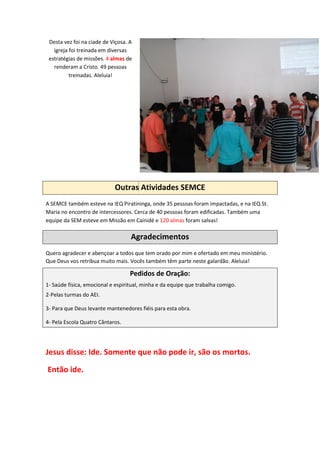 Desta vez foi na ciade de Viçosa. A
igreja foi treinada em diversas
estratégias de missões. 4 almas de
renderam a Cristo. 49 pessoas
treinadas. Aleluia!
Outras Atividades SEMCE
A SEMCE também esteve na IEQ Piratininga, onde 35 pessoas foram impactadas, e na IEQ St.
Maria no encontro de intercessores. Cerca de 40 pessoas foram edificadas. Também uma
equipe da SEM esteve em Missão em Cainidé e 120 almas foram salvas!
Agradecimentos
Quero agradecer e abençoar a todos que tem orado por mim e ofertado em meu ministério.
Que Deus vos retribua muito mais. Vocês também têm parte neste galardão. Aleluia!
Pedidos de Oração:
1- Saúde física, emocional e espiritual, minha e da equipe que trabalha comigo.
2-Pelas turmas do AEI.
3- Para que Deus levante mantenedores fiéis para esta obra.
4- Pela Escola Quatro Cântaros.
Jesus disse: Ide. Somente que não pode ir, são os mortos.
Então ide.
 