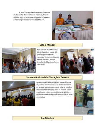 A SemCe esteve dando apoio no Congresso
do diaconato, disponibilizando materiais, tirando
dúvidas sobre os projetos e divulgando a caravana
para o Congresso Internacional de Missões.
Café e Missões
Realizamos Café e Missões na
IEQ de Caucaia (à esquerda),
onde 31 pessoas foram
treinadas. Também realizamos
na IEQ Conjunto Ceará (á
direta) onde 16 pessoas foram
treinandas.
Semana Nacional de Educação e Cultura
Estivemos na IEQ Santa Maria (á esquerda) onde
45 pessoas foram mobilizadas. No encerramento
da semana, que coincidiu com o culto de missões,
estivemos na IEQ Itapery onde 56 pessoas foram
mobilizadas. Foi um tempo de chamar a igreja a
responsabilidade e importância da educação cristã
em missões.
Ide Missões
 