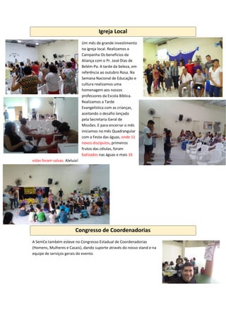 Igreja Local
Um mês de grande investimento
na igreja local. Realizamos a
Campanha Os benefícios da
Aliança com o Pr. José Dias de
Belém-Pa. A tarde da beleza, em
referência ao outubro Rosa. Na
Semana Nacional de Educação e
cultura realizamos uma
homenagem aos nossos
professores da Escola Bíblica.
Realizamos a Tarde
Evangelística com as crianças,
aceitando o desafio lançado
pela Secretaria Geral de
Missões. E para encerrar o mês
iniciamos no mês Quadrangular
com a Festa das águas, onde 11
novos discípulos, primeiros
frutos das células, foram
batizados nas águas e mais 16
vidas foram salvas. Aleluia!
Congresso de Coordenadorias
A SemCe também esteve no Congresso Estadual de Coordenadorias
(Homens, Mulheres e Casais), dando suporte através do nosso stand e na
equipe de serviços gerais do evento.
 