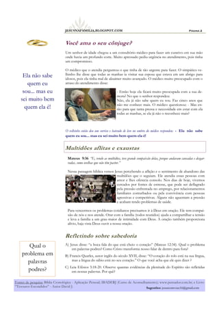 A) Jesus disse: “a boca fala do que está cheio o coração” (Mateus 12:34). Qual o problema
em palavras podres? Como Cristo transforma nosso falar de dentro para fora?
B) Francis Quarles, autor inglês do século XVII, disse: “O coração do tolo está na sua língua,
mas a língua do sábio está no seu coração.” O que você acha que ele quis dizer ?
C) Leia Efésios 5:18-20. Observe quantas evidências da plenitude do Espírito são refletidas
em nossas palavras. Por quê?
Você ama o seu cônjuge?
Refletindo sobre sabedoria
Multidões aflitas e exaustas
Mateus 9:36 “E, vendo as multidões, teve grande compaixão delas, porque andavam cansadas e desgar-
radas, como ovelhas que não têm pastor.”
Nessa passagem bíblica vemos Jesus percebendo a aflição e o sentimento de abandono das
multidões que o seguiam. Ele atendia essas pessoas com
amor e lhes oferecia consolo. Nos dias de hoje, vivemos
cercados por fontes de estresse, que pode ser deflagrado
pela pressão enfrentada no emprego, por relacionamentos
familiares conturbados ou pela convivência com pessoas
agressivas e competitivas. Alguns não aguentam a pressão
e acabam tendo problemas de saúde.
Para vencermos os problemas cotidianos precisamos ir à Deus em oração. Ele tem compai-
xão de nós e nos atende. Orar com a família (todos reunidos) ajuda a compartilhar a tensão
e leva a família a um grau maior de intimidade com Deus. A oração também proporciona
alívio, haja vista Deus ouvir a nossa oração.
Um senhor de idade chegou a um consultório médico para fazer um curativo em sua mão
onde havia um profundo corte. Muito apressado pediu urgência no atendimento, pois tinha
um compromisso.
O médico que o atendia perguntou o que tinha de tão urgente para fazer. O simpático ve-
lhinho lhe disse que todas as manhas ia visitar sua esposa que estava em um abrigo para
idosos, pois ela tinha mal de alzaimer muito avançado. O médico muito preocupado com o
atraso do atendimento disse:
- Então hoje ela ficará muito preocupada com a sua de-
mora? No que o senhor respondeu:
Não, ela já não sabe quem eu sou. Faz cinco anos que
não me conhece mais. O médico questionou: - Mas en-
tão para que tanta pressa e necessidade em estar com ela
todas as manhas, se ela já não o reconhece mais?
O velhinho então deu um sorriso e batendo de leve no ombro do médico respondeu: - Ela não sabe
quem eu sou... mas eu sei muito bem quem ela é!
Página 2JESUSNAFAMILIA.BLOGSPOT.COM
Ela não sabe
quem eu
sou... mas eu
sei muito bem
quem ela é!
Qual o
problema em
palavras
podres?
Fontes de pesquisa: Bíblia Cronológica - Aplicação Pessoal; IBADERJ (Curso de Aconselhamento); www.pensador.com.br; e Livro
“Tesouros Escondidos” - Autor David J. Sugestões: jesuscomvoce16@gmail.com
 