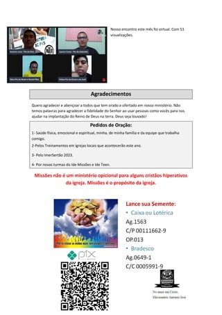 Nosso encontro este mês foi virtual. Com 51
visualizações.
Agradecimentos
Quero agradecer e abençoar a todos que tem orado e ofertado em nosso ministério. Não
temos palavras para agradecer a fidelidade do Senhor ao usar pessoas como vocês para nos
ajudar na implantação do Reino de Deus na terra. Deus seja louvado!
Pedidos de Oração:
1- Saúde física, emocional e espiritual, minha, de minha família e da equipe que trabalha
comigo.
2-Pelos Treinamentos em igrejas locais que acontecerão este ano.
3- Pelo ImerSertão 2023.
4- Por novas turmas do Ide Missões e Ide Teen.
Missões não é um ministério opicional para alguns cristãos hiperativos
da igreja. Missões é o propósito da igreja.
Comando Resgatai
Facebook:
Comando Resgatai
 