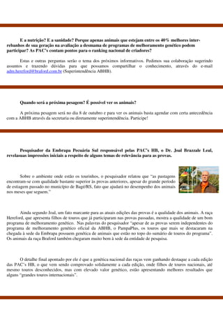 E a nutrição? E a sanidade? Porque apenas animais que estejam entre os 40% melhores inter-
rebanhos de sua geração na avaliação a desmama de programas de melhoramento genético podem
participar? As PAC’s contam pontos para o ranking nacional de criadores?

       Estas e outras perguntas serão o tema dos próximos informativos. Pedimos sua colaboração sugerindo
assuntos e trazendo dúvidas para que possamos compartilhar o conhecimento, através do e-mail
adm.hereford@braford.com.br (Superintendência ABHB).




       Quando será a próxima pesagem? É possível ver os animais?

      A próxima pesagem será no dia 8 de outubro e para ver os animais basta agendar com certa antecedência
com a ABHB através da secretaria ou diretamente superintendência. Participe!




       Pesquisador da Embrapa Pecuária Sul responsável pelas PAC’s HB, o Dr. Joal Brazzale Leal,
revelasuas impressões iniciais a respeito de alguns temas de relevância para as provas.



        Sobre o ambiente onde estão os tourinhos, o pesquisador relatou que “as pastagens
encontram-se com qualidade bastante superior às provas anteriores, apesar do grande período
de estiagem passado no município de Bagé/RS, fato que ajudará no desempenho dos animais
nos meses que seguem.”



       Ainda segundo Joal, um fato marcante para as atuais edições das provas é a qualidade dos animais. A raça
Hereford, que apresenta filhos de touros que já participaram nas provas passadas, mostra a qualidade de um bom
programa de melhoramento genético. Nas palavras do pesquisador “apesar de as provas serem independentes do
programa de melhoramento genético oficial da ABHB, o PampaPlus, os touros que mais se destacaram na
chegada à sede da Embrapa possuem genética de animais que estão no topo do sumário de touros do programa”.
Os animais da raça Braford também chegaram muito bem à sede da entidade de pesquisa.



       O detalhe final apontado por ele é que a genética nacional das raças vem ganhando destaque a cada edição
das PAC’s HB, o que vem sendo comprovado solidamente a cada edição, onde filhos de touros nacionais, até
mesmo touros desconhecidos, mas com elevado valor genético, estão apresentando melhores resultados que
alguns “grandes touros internacionais”.
 