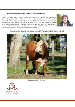 O que pensam os vencedores das PAC’s Hereford e Braford

“Eu investi na prova por ser a que mais se assemelha com a realidade das fazendas. A
impressão que fiquei da minha primeira participação, na última prova, é de que são
conduzidas com extrema seriedade e que o detalhe é que faz a diferença na
classificação final. Depois de vencer a prova a procura por touros de nossa
propriedade foi muito maior, sendo que o touro vencedor teve uma cota comprada por
uma central de inseminação e seu sêmem, o qual vendemos 30 doses pela primeira vez
em setembro desse ano, conseguimos uma média de R$ 55”

            Edson Colombo – Fazenda Mãe Rainha, Lages/SC – Vencedor da PAC Braford 2011-12




                                       Mãe Rainha 38-3957 "Evo Nobre"
 