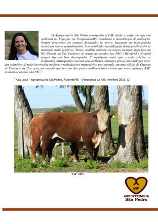 “A Agropecuária São Pedro acompanha a PAC desde o tempo em que era
                             realizada na Fepagro, em Uruguaiana/RS, estudando a metodologia de avaliação.
                             Sempre investimos em animais destacados na prova, buscando um bom padrão
                             racial, em nossos acasalamentos. E os resultados da utilização dessa genética têm se
                             mostrado muito positivos. Temos vendido embriões de touros inclusive para fora do
                             Rio Grande do Sul. Produtos de touros destacados nas PAC’s Hereford e Braford
                             sempre tiveram bom desempenho. É importante notar que a cada edição, os
                             produtores participantes colocam seus melhores animais a prova, em condições reais
dos criatórios. E tudo isso resulta melhores resultados aos empresários, por exemplo, em uma edição do Circuito
de Concurso de Carcaças, um criador que teve um dos quatro melhores lotes contou que usava genética ASP,
oriunda de animais da PAC.”

       Thais Lopa – Agropecuária São Pedro, Alegrete/RS – Vencedora da PAC Hereford 2011-12




                                                   ASP A021
 