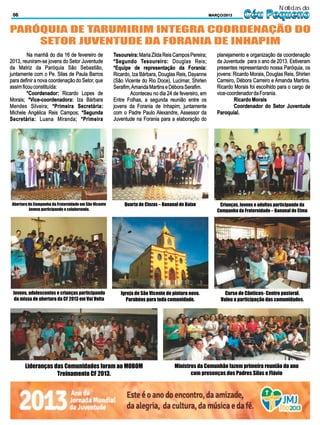 Notícias do
 06                                                                                                   MARÇO/2013     Céu Pequeno
PARÓQUIA DE TARUMIRIM INTEGRA COORDENAÇÃO DO
    SETOR JUVENTUDE DA FORANIA DE INHAPIM
         Na manhã do dia 16 de fevereiro de            Tesoureira: Maria Zilda Reis Campos Pereira;      planejamento e organização da coordenação
2013, reuniram-se jovens do Setor Juventude            *Segundo Tesoureiro: Douglas Reis;                da Juventude para o ano de 2013. Estiveram
da Matriz da Paróquia São Sebastião,                   *Equipe de representação da Forania:              presentes representando nossa Paróquia, os
juntamente com o Pe. Silas de Paula Barros             Ricardo, Iza Bárbara, Douglas Reis, Dayanne       jovens: Ricardo Morais, Douglas Reis, Shirlen
para definir a nova coordenação do Setor, que          (São Vicente do Rio Doce), Lucimar, Shirlen       Carreiro, Débora Carreiro e Amanda Martins.
assim ficou constituída:                               Serafim, Amanda Martins e Débora Serafim.         Ricardo Morais foi escolhido para o cargo de
         *Coordenador: Ricardo Lopes de                        Aconteceu no dia 24 de fevereiro, em      vice-coordenador da Forania.
Morais; *Vice-coordenadora: Iza Bárbara                Entre Folhas, a segunda reunião entre os                  Ricardo Morais
Mendes Silveira; *Primeira Secretária:                 jovens da Forania de Inhapim, juntamente                  Coordenador do Setor Juventude
Michele Angélica Reis Campos; *Segunda                 com o Padre Paulo Alexandre, Assessor da          Paroquial.
Secretária: Luana Miranda; *Primeira                   Juventude na Forania para a elaboração do




 Abertura da Campanha da Fraternidade em São Vicente        Quarta de Cinzas – Bananal de Baixo           Crianças, Jovens e adultos participando da
          Jovens participando e colaborando.                                                             Campanha da Fraternidade – Bananal de Cima




 Jovens, adolescentes e crianças participando             Igreja de São Vicente de pintura nova.             Curso de Cânticos- Centro pastoral.
  da missa de abertura da CF 2013 em Vai Volta              Parabéns para toda comunidade.                 Valeu a participação das comunidades.




        Lideranças das Comunidades foram ao MOBOM                                   Ministros da Comunhão fazem primeira reunião do ano
                    Treinamento CF 2013.                                                   com presenças dos Padres Silas e Flávio
 