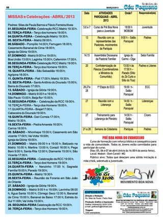 Notícias do
08                                                                                 MARÇO/2013          Céu Pequeno
 MISSAS e Celebrações - ABRIL/ 2013

 Padres: Silas de Paula Barros e Flávio Ferreira Alves
 01.SEGUNDA-FEIRA -Celebração RCC Matriz 19:30 h.
 02.TERÇA-FEIRA – Terço dos homens 19:00 h.
 04.QUINTA-FEIRA – Celebração Matriz 19:30 h.
 05. SEXTA-FEIRA – Matriz 09:00 h.
 06.SÁBADO – Pompílio 14:00 h; Ferrugem 16:00 h;
 Casamento Bananal de Cima 18:00 h;
 Igreja da Glória 19:00 h.
 07.DOMINGO - Matriz 9:00 h e 19:00 h;
 Boa União 13:00 h; Laginha 15:00 h; Cafemirim 17:00 h.
 08.SEGUNDA-FEIRA-Celebração RCC Matriz 19:00 h.
 09.TERÇA-FEIRA – Terço dos Homens 19:00 h.
 10. QUARTA-FEIRA – São Sebastião 16:00 h;
 Agripina 18:00 h.
 11. QUINTA-FEIRA – Pati 17:00 h; Matriz 19:30 h.
 12. SEXTA-FEIRA – Santo Antônio do Dourado 15:00 h;
 Barra do Dourado 17:00 h.
 13. SÁBADO – Igreja da Glória 19:00 h.
 14.DOMINGO – Matriz 9:00 h e 19:00 h;
 São Paulo 13:00 h, Beija flor 15:00 h.
 15.SEGUNDA-FEIRA – Celebração da RCC 19:00 h.
 16.TERÇA-FEIRA – Terço dos Homens 19:00 h.
 17.QUARTA-FEIRA – Brejal17:00 h,
 Cabeceira do Dourado19:00 h.
 18.QUINTA-FEIRA - Dari Correia 17:00 h;
 Matriz 19:30 h.
 19.SEXTA-FEIRA – Pedra Amarela 16:00 h;
 Carros 18:00 h.
 20. SÁBADO – Nhonhepe 15:00 h; Casamento em São
 vicente 17:00 h; Vai Volta 19:00h;
 Igreja da Glória 19:00 h.
                                                                              PRÉ BOA NOVA DO EVANGELHO
                                                                Curso de formação com reforço bíblico e catequético para
 21.DOMINGO – Matriz 09:00 h e 19:00 h; Batizado na       a vida de comunidade. Todos os Jovens estão convidados para
 Matriz 10:00 h; Martins 13:00 h; Corazil 16:00 h; Pega   participar do curso.
 Bem 9:00 h; Santa Rita 12:00 h; Diamante 15:00 h; São          Dias: 05, 06 e 07 de abril (Início às 16:00 h da sexta-feira).
                                                                Local: Mobon – Dom Cavati- MG
 Vicente 17:00 h.
                                                                Público alvo: Todos que desejam uma sólida iniciação à
 22.SEGUNDA-FEIRA – Celebração da RCC 19:00 h.
                                                          vida cristã, sobretudo a juventude.
 23.TERÇA-FEIRA – Terço dos Homens 19:00 h.
 24.QUARTA-FEIRA – Nenzinho 17:00 h; Sagrada
 Família19:00 h; Parado 19:00 h;
 25.QUINTA-FEIRA – Matriz 19:30 h
 26.SEXTA-FEIRA – Reunião da Forania em São João
 do Oriente
 27. SÁBADO – Igreja da Glória 19:00 h.
 28.DOMINGO – Matriz 9:00 h e 19:00h; Lavrinha 08:00
 h; Água Santa 10:00 h; Córrego Seco 12:00 h; Bananal      EXPEDIENTE                                                   Notícias do
 de Cima 15:00 h; Bananal de Baixo 17:00 h; Estrela do
                                                           Direção e Redação:
                                                           Pe. Silas de Paula / Pedro Reis
                                                                                                     Céu Pequeno
                                                                                             BOLETIM INFORMATIVO DA PARÓQUIA SÃO SEBASTIÃO
 Sul 11:00h; Vai Volta 15:00 h.                            Produção Gráfica e Impressão:     Praça Monsenhor Horta, 186 - Centro - Tarumirim - MG
                                                                                                   CEP: 35.140-000 - Telefax: (33) 3233-1266
 29. SEGUNDA-FEIRA Celebração da RCC 19:00 h.              Gráfica Victória(33) 3233-1278          E-mail: paroquiatarumirim@hotmail.com
                                                           e-mail: graficavic@hotmail.com                   freitas@signet.com.br
 30 .TERÇA-FEIRA – Terço dos Homens 19:00 h.               Tiragem:
                                                                                                  Blog: paroquiadetarumirim.blogspot.com
                                                                                                     novageracaoemcristo.blogspot.com
                                                           1200 exemplares                           Site: www.paroquiatarumirim.com.br
 